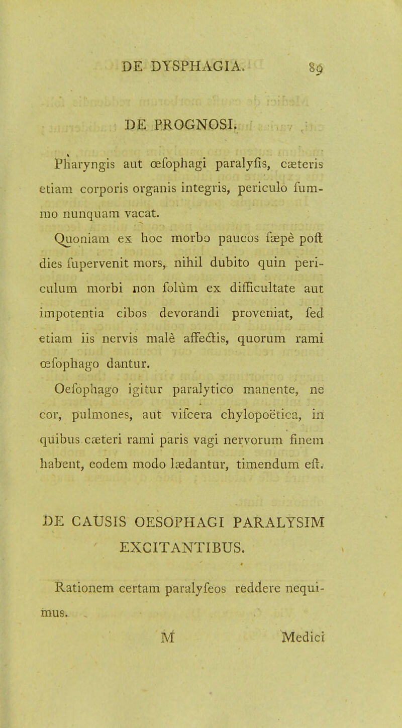 DE PROGNOSI. Pharyngis aut oefophagi paralyfis, casteris etiam corporis organis integris, periculo fum- mo nunquam vacat. Quoniam ex hoc morbo paucos faepe poft dies fupervenit mors, nihil dubito quin peri- culum morbi non folum ex difHcultate aut impotentia cibos devorandi proveniat, fed etiam iis nervis male afifectis, quorum rami cefophago dantur. Oefophago igitur paralytico manente, ne cor, pulmones, aut vifcera chylopoetica, in quibus cjeteri rami paris vagi nervorum finem habent, eodem modo laedantur, timendum efl. DE CAUSIS OESOPHAGI PARALYSIM EXCITANTIBUS. Rationem certam paralyfeos reddere nequi- mus. , Nt Medici
