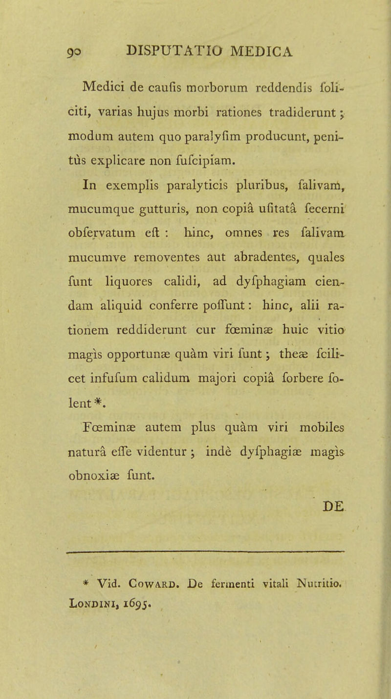 Medici de caufis morborum reddendis ibli- citi, varias hujus morbi rationes tradiderunt; modum autem quo paralyfim producunt, peni- tus explicare non fufcipiam. In exemplis paralyticis pluribus, falivam, mucumque gutturis, non copia ufitata fecerni obfervatum eft : hinc, omnes res falivam mucumve removentes aut abradentes, quales funt liquores calidi, ad dyfphagiam cien- dam aliquid conferre polTunt: hinc, alii ra- tionem reddiderunt cur foeminae huic vitio magis opportunae quam viri funt; theae fcili- cet infufum calidum majori copia. forbere fo- lent *. Foeminae autem plus quam viri mobiles natura. elfe videntur ; inde dyfphagise magis obnoxiae funt. DE * Vid. Coward. De fennenti vitali Nucritio. Londini, 1695.