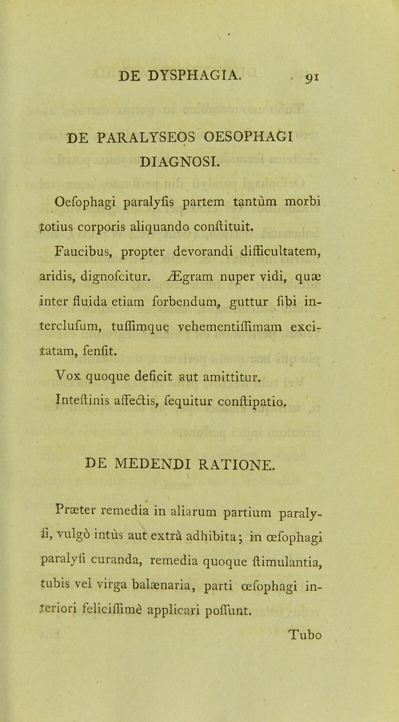 DE PARALYSEOS OESOPHAGl DIAGNOSI. Oefophagi paralylis partem tantum morbi jtotius corporis aliquando conftituit. Faucibus, propter devorandi difficultatem, aridis, dignofcitur. iEgram nuper vidi, quae inter fluida etiam forbendum, guttur fibi in- terclufum, tuffimque vehementiffimam exci- tatam, fenfit. Vox quoque deficit aut amittitur. Inteftinis affe&is, fequitur conftipatio, DE MEDENDI RATIONE. Praeter remedia in aliarum partium paraly- ii, vulg6 intus aut extra adhibita; in oefophagi paralyti curanda, remedia quoque ftimulantia, tubis vel virga balaenaria, parti oefophagi in- teriori feliciffime applicari poflunt. Tubo