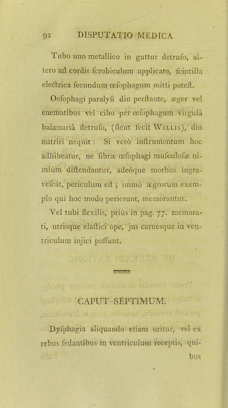 Tubo uno metallico in guttur detrufo, al- tero ad cordis fcrobiculum applicato, fcintilla electrica fecundum cefophagum mitti poteft. Oefophagi paralyfi. diu perftante, aeger vel enematibus vel cibo per cefophagum virgula balamaria detrufo, (ficut fccit Willis), diu nutriri nequit; Si vero inftrumentum hoc adhibeatur, ne fibrae oefophagi mufculofae ni- miuni diftendantur, adeoque rnofbus ingra- vefcat, periculum eft ; immd aegrorum exem- plo qui hoc modo perierunt, memorantur. Vel tubi flexilis, prius in pag. 77. memora- ti, utrisque elaftici ope, jus carnesque in ven - triculum injici poftunt. CAPUT SEPTIMUM. Dyfphagia aliquando etiam oritur, vel ex rebus fedantibus in ventriculum receptis, qui- bus