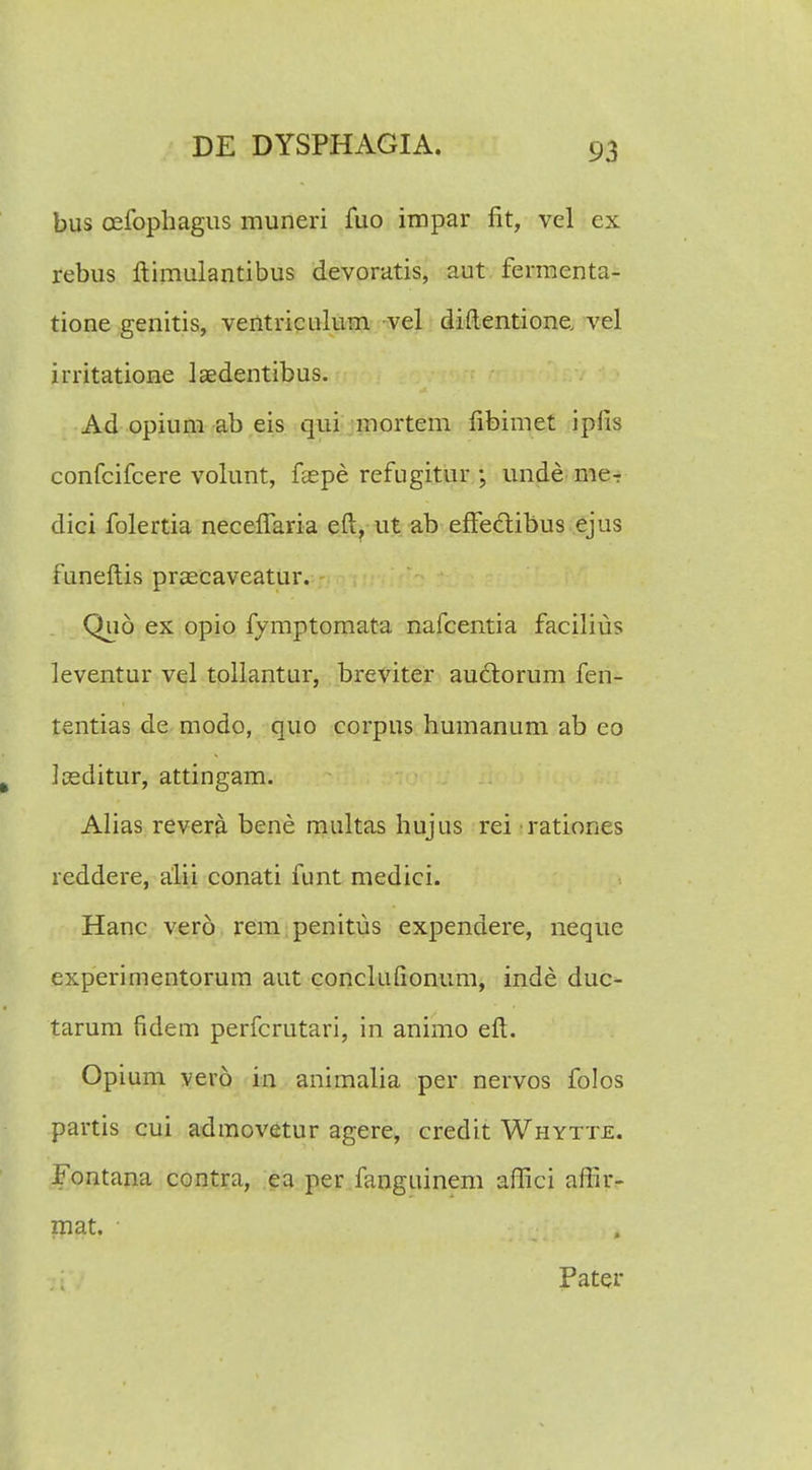 bus cefophagus muneri fuo impar fit, vel ex rebus ftimulantibus devoratis, aut fermenta- tione genitis, ventriculum vel diftentione. vel irritatione laedentibus. Ad opium ab eis qui mortem fibimet iplis confcifcere volunt, feepe refugitur ; unde me- dici folertia necefTaria eft? ut ab efFe&ibus ejus funeftis prascaveatur. Quo ex opio fymptomata nafcentia facilius leventur vel tollantur, breviter auclorum fen- tentias de modo, quo corpus humanum ab eo Iseditur, attingam. Alias revera bene multas hujus rei rationes reddere, alii conati funt medici. Hanc vero rem penitus expendere, neque experimentorum aut conclufionum, inde duc- tarum fidem perfcrutari, in animo eft. Opium vero in animalia per nervos folos partis cui admovetur agere, credit Whytte. Fontana contra, ea per fanguinem affici afiir- mat. ■ Pater