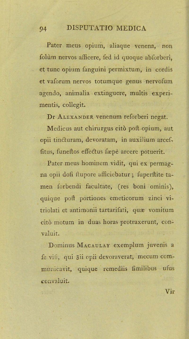 Pater meus opium, aliaque venena, non folum nervos afficere, fed id quoque abforberi, et tunc opium fanguini permixtum, in cordis et vaforum nervos totumque genus nervofum agendo, animalia extinguere, multis experi- mentis, collegit. Dr Alexander venenum reforberi negat. Medicus aut chirurgus cito poft opium, aut opii tin&uram, devoratam, in auxilium arcef, fitus, funeftos efFe&us faepe arcere potuerit. Pater meus hominem vidit, qui ex permag- na opii dofi Itupore afficiebatur ; fuperftite ta- men forbendi facultate, (res boni ominis), quique poft portiones emeticorum zinci vi- triolati et antimonii tartarifati, quae vomitum cito motum in duas horas protraxerunt, con- valuit. Dominus Macaulay exemplum juvenis a fe vifij qui 3ii opii devoraverat, mecum com- municavit, quique remediis fimilibus ufus convaluit. Vir