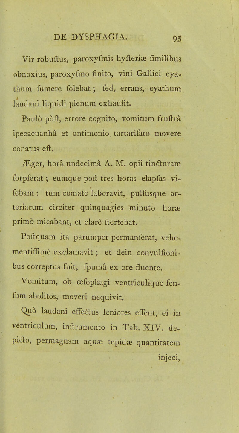 Vir robuftus, paroxyfmis hyfteriae fimilibus obnoxius, paroxyfmo finito, vini Gallici cya- thum fumere folebat; fed, errans, cyathum laudani liquidi plenum exhaufit. Pauld pdft, errore cognito, vomitum fruftra ipecacuanha et antimonio tartarifato movere conatus eft. ^Eger, hora undecima A. M. opii tindluram forpferat; eumque poft tres horas elapfas vi- febam : tum comate laboravit, pulfusque ar- teriarum circiter quinquagies minuto horas primo micabant, et clare ftertebat. Poftquam ita parumper permanferat, vehe- mentifiime exclamavit; et dein convulfioni- bus correptus fuit, fpuma ex ore fluente. Vomitum, ob cefophagi ventriculique fen- fum abolitos, moveri nequivit. Qu6 laudani effeclus leniores eflent, ei in ventriculum, inftrumento in Tab. XIV. de- piclo, permagnam aquae tepidse quantitatem injeci,