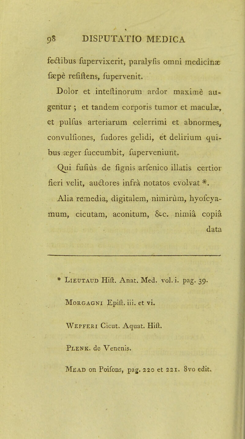 feclibus fupervixerit, paralyfis omni medicinae faepe reliftens, fupervenit. Dolor et inteftinorum ardor maxime au- gentur ; et tandem corporis tumor et maculse, et pulfus arteriarum celerrimi et abnormes, convulliones, fudores gelidi, et deiirium qui- bus aeger fuccumbit, fuperveniunt. Qui fufius de fignis arfenico illatis certior fieri velit, auctores infra notatos evolvat *. Alia remedia, digitalem, nimirum, hyofcya- mum, cicutam, aconitum, &c. nimia copia data * Lieutaud Hift. Anat. Med. vol. i. pag. 39. Morgagni Epift. iii. et vi. Wepferi Cicut. Aquat. Hift. Plenk. de Venenis. Mead on Poifons, pag. 220 et 221. 8vo edit.