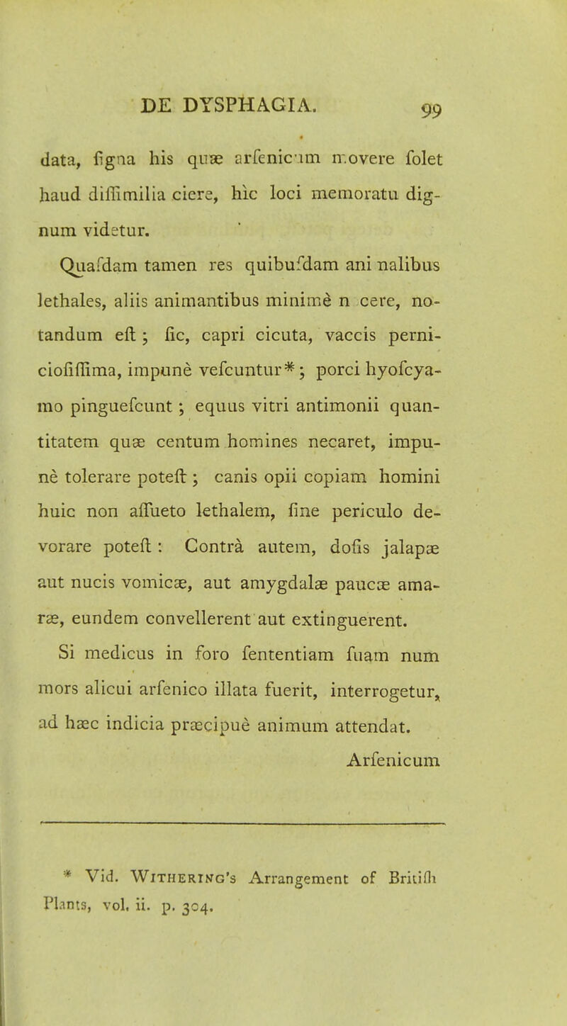 « data, figna his quae arfenicum ir.overe folet haud diffimilia ciere, hic loci memoratu dig- num videtur. Quafdam tamen res quibufdam ani nalibus lethales, aliis animantibus minime n cere, no- tandum eft ; fic, capri cicuta, vaccis perni- ciofiffima, impune vefcuntur*; porci hyofcya- mo pinguefcunt; equus vitri antimonii quan- titatem quae centum homines necaret, impu- ne tolerare poteft; canis opii copiam homini huic non affueto lethalem, fine periculo de- vorare poteft : Contra autem, dofis jalapae aut nucis vomicae, aut amygdalae paucae ama- rae, eundem convellerent aut extinguerent. Si medicus in foro fententiam fuam num mors alicui arfenico illata fuerit, interrogetur, ad haec indicia praecipue animum attendat. Arfenicum * Vid. Withertng's Arrangement of Britifli Pl.ints, vol, ii. p. 304.