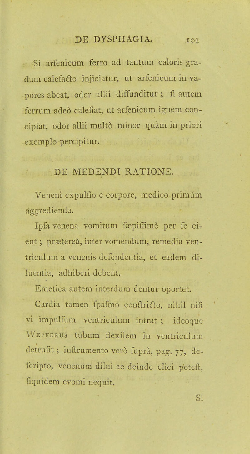 Si arfenicum ferro ad tantum caloris gra- •dum calefadto injiciatur, ut arfenicum in va- pores abeat, odor allii diffunditur ; fi autem ferrum aded calefiat, ut arfenicum ignem con- cipiat, odor atUi multd minor quam in priori exemplo percipitur. DE MEDENDI RATIONE. Veneni expulfio e corpore, medico primum aggredienda. Ipfa venena vomitum faspifiime per fe ci- ent; prasterea, inter vomendum, remedia ven- triculum a venenis defendentia, et eadem di- lucntia, adhiberi debent. Emetica autem interdum dentur oportet. Cardia tamen fpafmo conftrifto, nihil nifi vi impulfum ventriculum intrat ; ideoque Wepferus tubum flexilem in ventriculum dctrufit; inflrumento vero fupra, pag. 77, de- fcripto, venenum dilui ac deinde elici pbteft, fiquidem evomi nequit.
