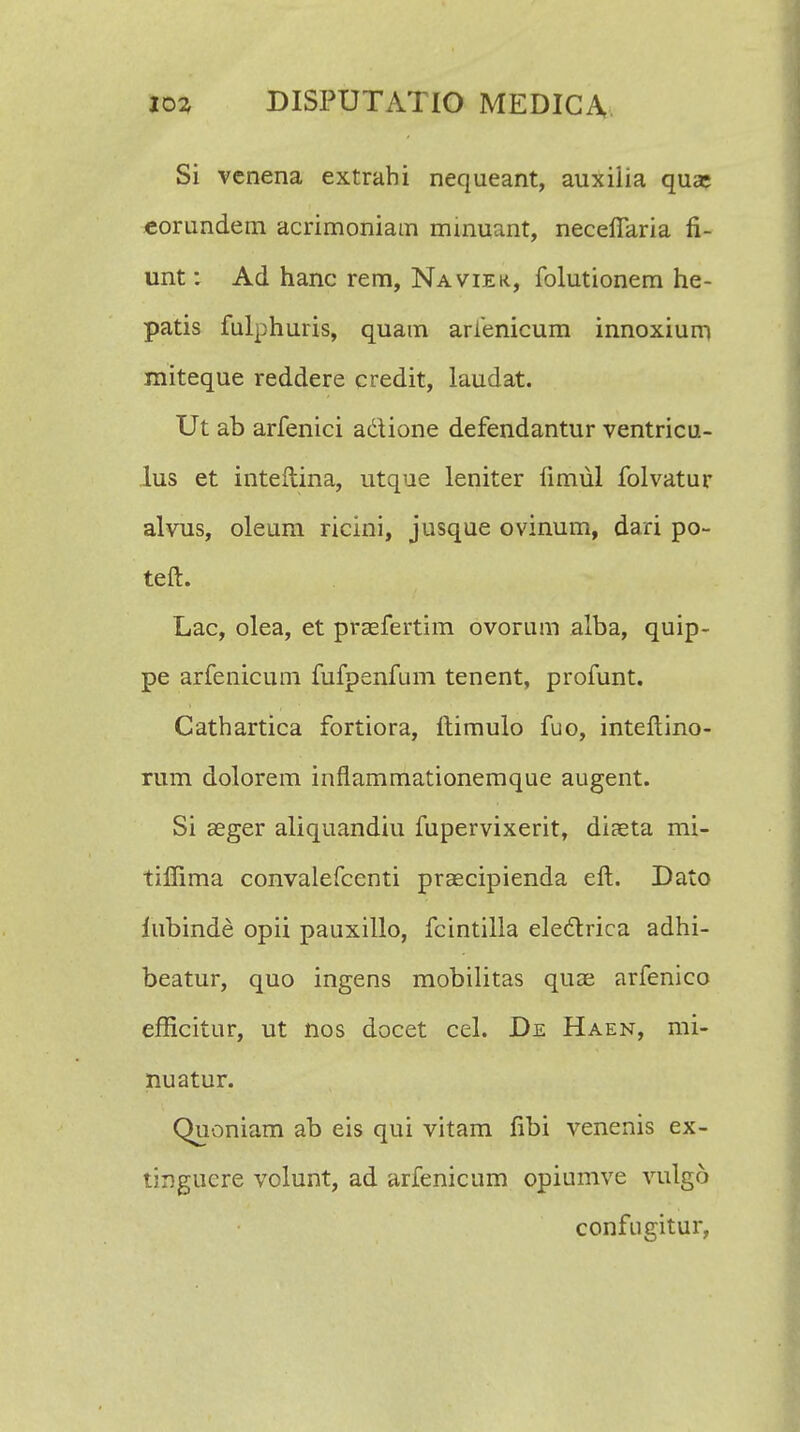 Si vcnena extrahi nequeant, auxiiia qua; eorundem acrimoniam minuant, necefiaria fi- unt: Ad hanc rem, Naviek, folutionem he- patis fulphuris, quam arienicum innoxium miteque reddere credit, laudat. Ut ab arfenici a&ione defendantur ventricu- lus et inteftina, utque leniter fimul folvatur alvus, oleum ricini, jusque ovinum, dari po~ teft. Lac, olea, et praefertim ovorum alba, quip- pe arfenicum fufpenfum tenent, profunt. Cathartica fortiora, ftimulo fuo, inteftino- rum dolorem inflammationemque augent. Si aeger aliquandiu fupervixerit, diaeta mi- tilfima convalefcenti praecipienda eft. Dato lubinde opii pauxillo, fcintilla eleclrica adhi- beatur, quo ingens mobilitas quae arfenico efficitur, ut nos docet cel. De Haen, mi- nuatur. Quoniam ab eis qui vitam fibi venenis ex- tingucre volunt, ad arfenicum opiumve vulgo confugitur,