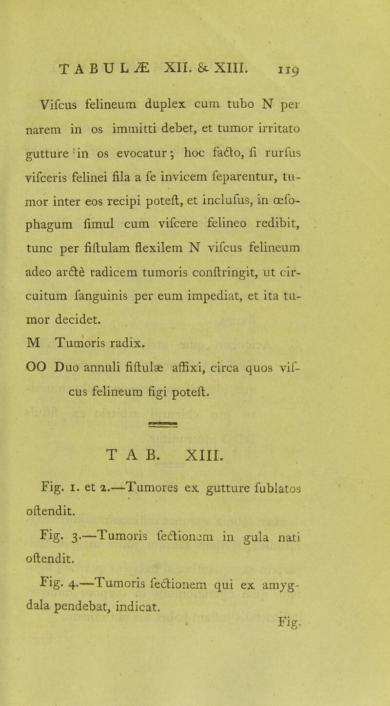 Vifcus felineum duplex cum tubo N per narem in os immitti debet, et tumor irritato gutture !in os evocatur; hoc faclo, fi rurfus vifceris felinei fila a fe invicem feparentur, tu- mor inter eos recipi poteft, et inclufus, in cefo- phagum fimul cum vifcere felineo redibit, tunc per fiftulam flexilem N vifcus felineum adeo ar£re radicem tumoris conftringit, ut cir- cuitum fanguinis per eum impediat, et ita tu- mor decidet. M Tumoris radix. 00 Duo annuli fiftulae afiixi, circa quos vii- cus felineum figi potefL T A B. XIII. Fig. 1. et 2.—Tumores ex gutture fublatos oftendit. Fig- 3«—Tumoris fe&ionam in gula nati oftendit. Fig. 4.—Tumoris fedionem qui ex amyg- dala pendebat, indicat, Fig..