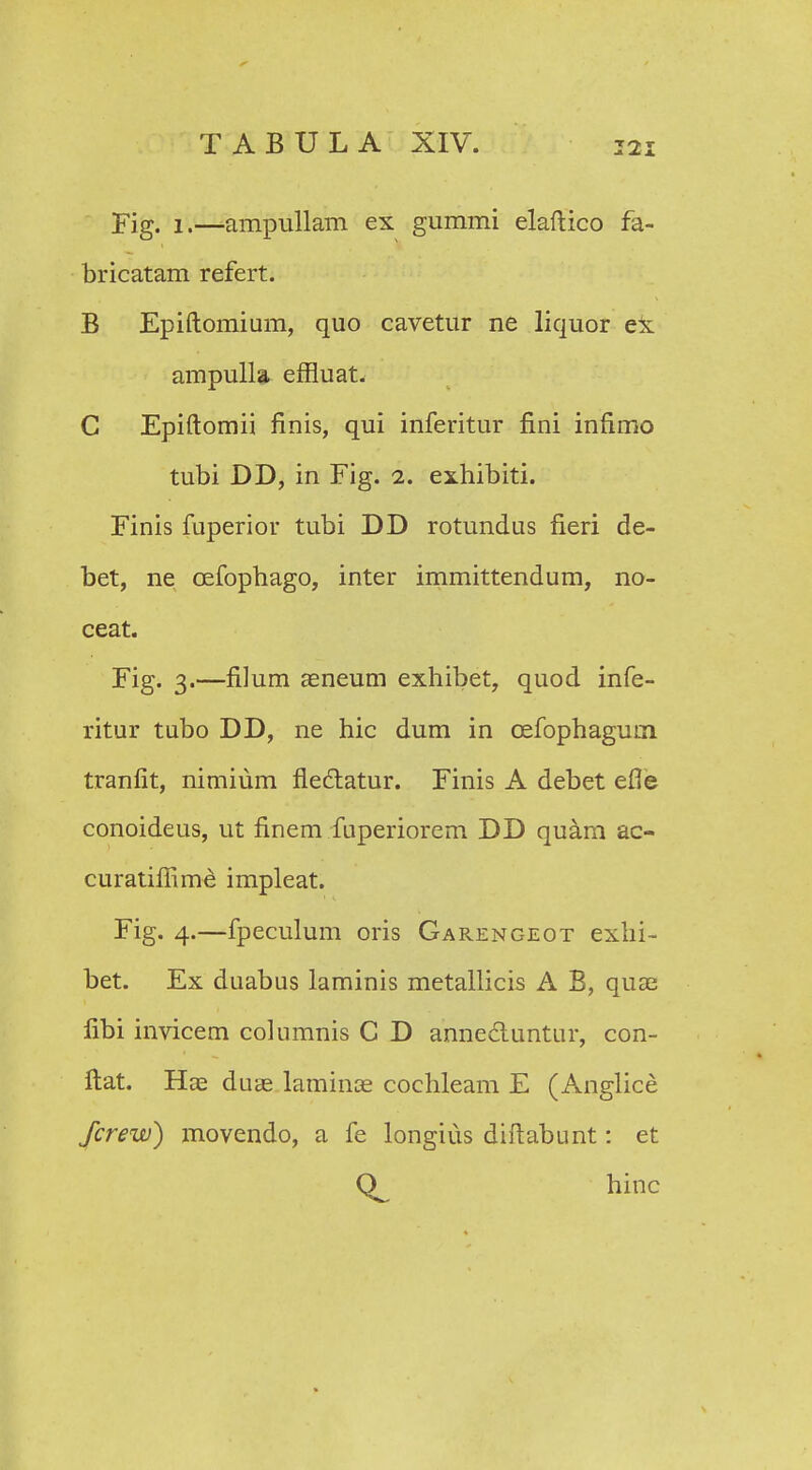 TABULA XIV. Fig. i.—ampullam ex gummi elaftico fa- bricatam refert. B Epiftomium, quo cavetur ne liquor ex ampulla effluat. C Epiftomii finis, qui inferitur fini infimo tubi DD, in Fig. i. exhibiti. Finis fuperior tubi DD rotundus fieri de- bet, ne oefophago, inter immittendum, no- ceat. Fig. 3.—filum aeneum exhibet, quod infe- ritur tubo DD, ne hic dum in cefophagum tranfit, nimium fledtatur. Finis A debet efie conoideus, ut finem fuperiorem DD quam ac- curatiflime impleat. Fig. 4.—fpeculum oris Garengeot exhi- bet. Ex duabus laminis metallicis A B, quae fibi invicem columnis C D annecluntur, con- ftat. Hae duae laminae cochleam E (Anglice Jcrew) movendo, a fe longius diftabunt: et hinc