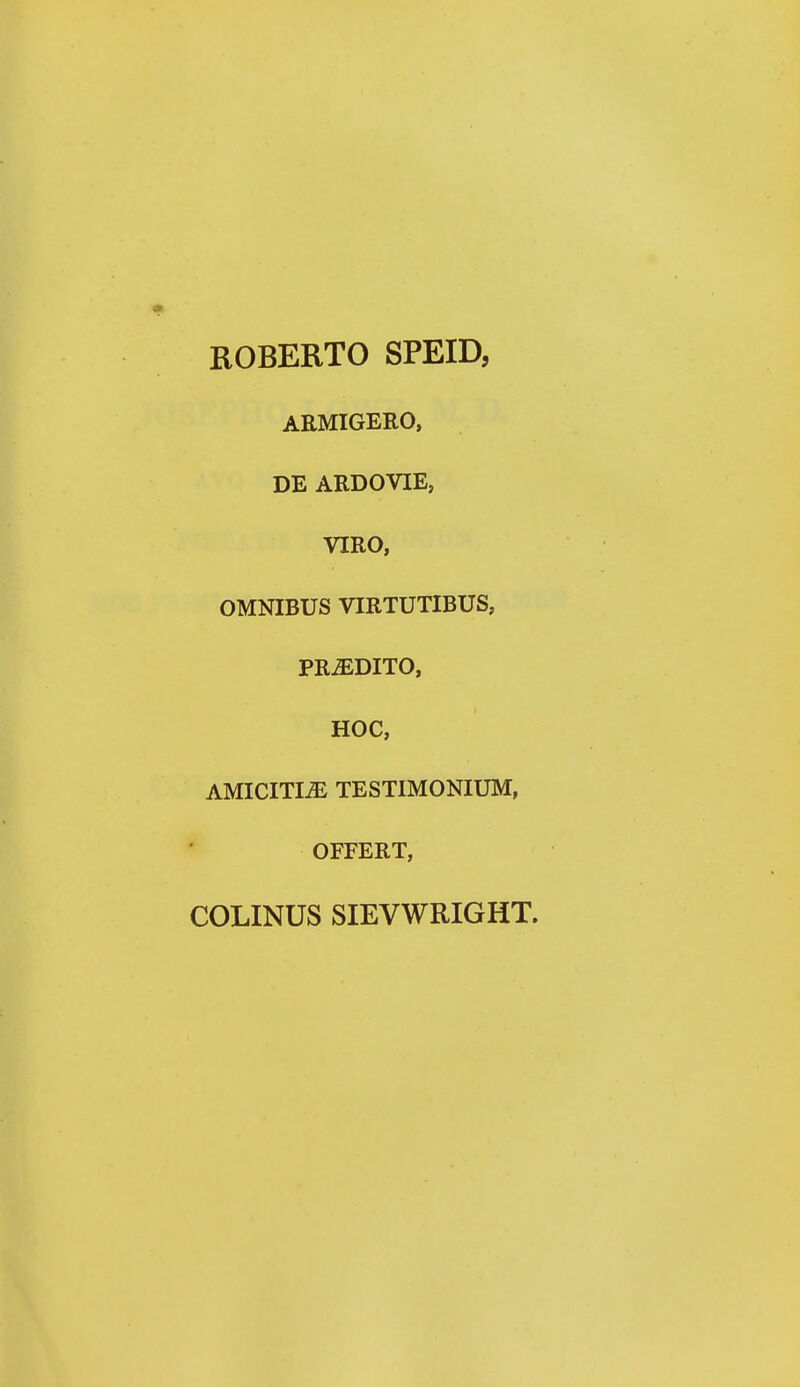 ROBERTO SPEID, ARMIGERO, DE ARDOVIE, VIRO, OMNIBUS VIRTUTIBUS, PRiEDITO, HOC, AMICITI^ TESTIMONIUM, OFFERT, COLINUS SIEVWRIGHT.