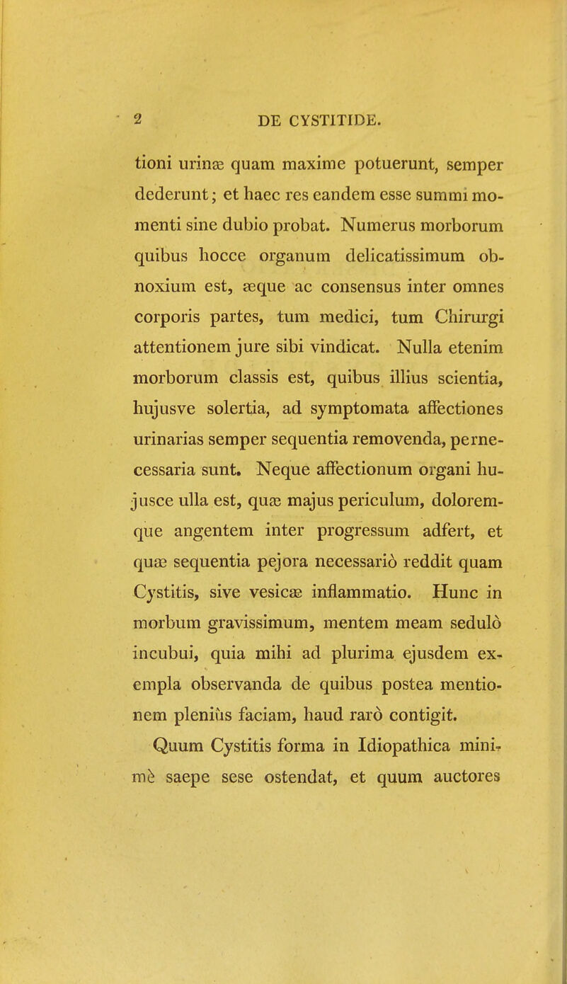 tioni iirinaB quam maxime potuerunt, semper dederunt; et haec res eandem esse summi mo- menti sine dubio probat. Numerus morborum quibus hocce organum delicatissimum ob- noxium est, aeque ac consensus inter omnes corporis partes, tum medici, tum Chirurgi attentionem jure sibi vindicat. Nulla etenim morborum classis est, quibus illius scientia, hujusve solertia, ad symptomata affectiones urinarias semper sequentia removenda, perne- cessaria sunt. Neque affectionum organi hu- jusce uUa est, quse majus periculum, dolorem- que angentem inter progressum adfert, et quse sequentia pejora necessario reddit quam Cystitis, sive vesicae inflammatio. Hunc in morbum gravissimum, mentem meam sedulo incubui, quia mihi ad plurima ejusdem ex- empla observanda de quibus postea mentio- nem plenius faciam, haud rard contigit. Quum Cystitis forma in Idiopathica mini- m^ saepe sese ostendat, et quum auctores