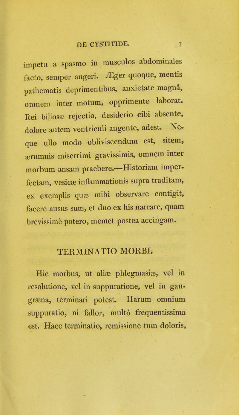 impetii a spasmo in musculos abdominales facto, semper augeri. ^ger quoque, mentis pathematis deprimentibus, anxietate magna, omnem inter motum, opprimente laborat. Rei biliosEE rejectio, desiderio cibi absente, dolore autem ventriculi angente, adest. Ne- que uUo modo obliviscendum est, sitem, jerumnis miserrimi gravissimis, omnem inter morbum ansam praebere.—Historiam imper- fectam, vesicae inflammatiotiis supra traditam, ex exemplis quee mihi observare contigit, facere ausus sum, et duo ex his narrare, quam brevissim^ potero, memet postea accingam. TERMINATIO MORBI; Hic morbus, ut aUae phlegmasige, vel in resolutione, vel in suppuratione, vel in gan- graena, terminari potest. Harum omnium suppuratio, ni fallor, mult6 frequentissima est. Haec terminatio, remissione tum doloris.