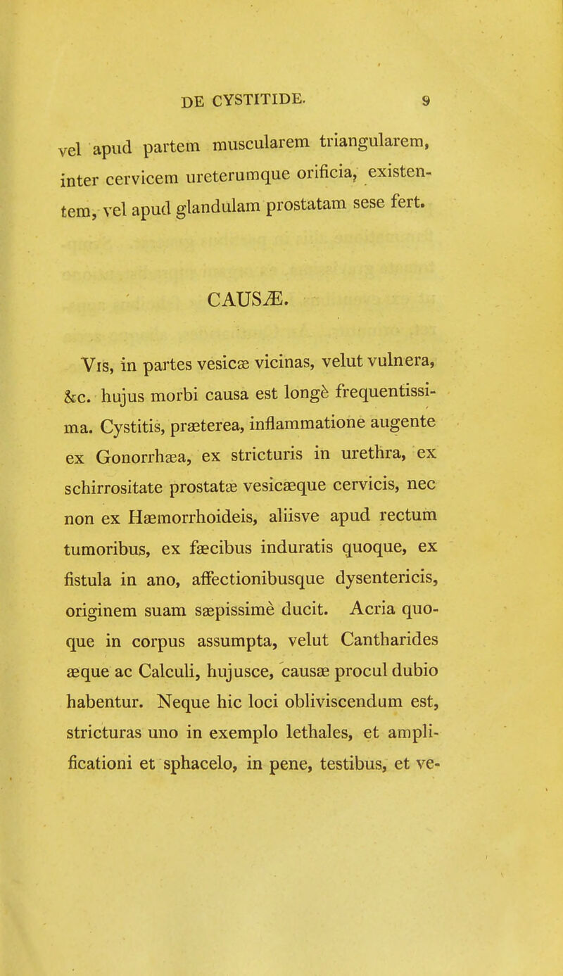 vel apiid partem miiscularem triangularem, inter cervicem ureterumque orificia, existen- tem, vel apud glandulam prostatam sese fert. CAUS^. Vis, in partes vesic^e vicinas, velut vulnera, &c. hujus morbi causa est long^ frequentissi- ma. Gystitis, praeterea, inflammatione augente ex Gonorrhffia, ex stricturis in urethra, ex schirrositate prostatee vesicaeque cervicis, nec non ex Haemorrhoideis, ahisve apud rectum tumoribus, ex faecibus induratis quoque, ex fistula in ano, affectionibusque dysentericis, originem suam saepissime ducit. Acria quo- que in corpus assumpta, velut Cantharides aeque ac Calcuh, hujusce, causae procul dubio habentur. Neque hic loci obHviscendum est, stricturas uno in exemplo lethales, et ampH- ficationi et sphacelo, in pene, testibus, et ve-