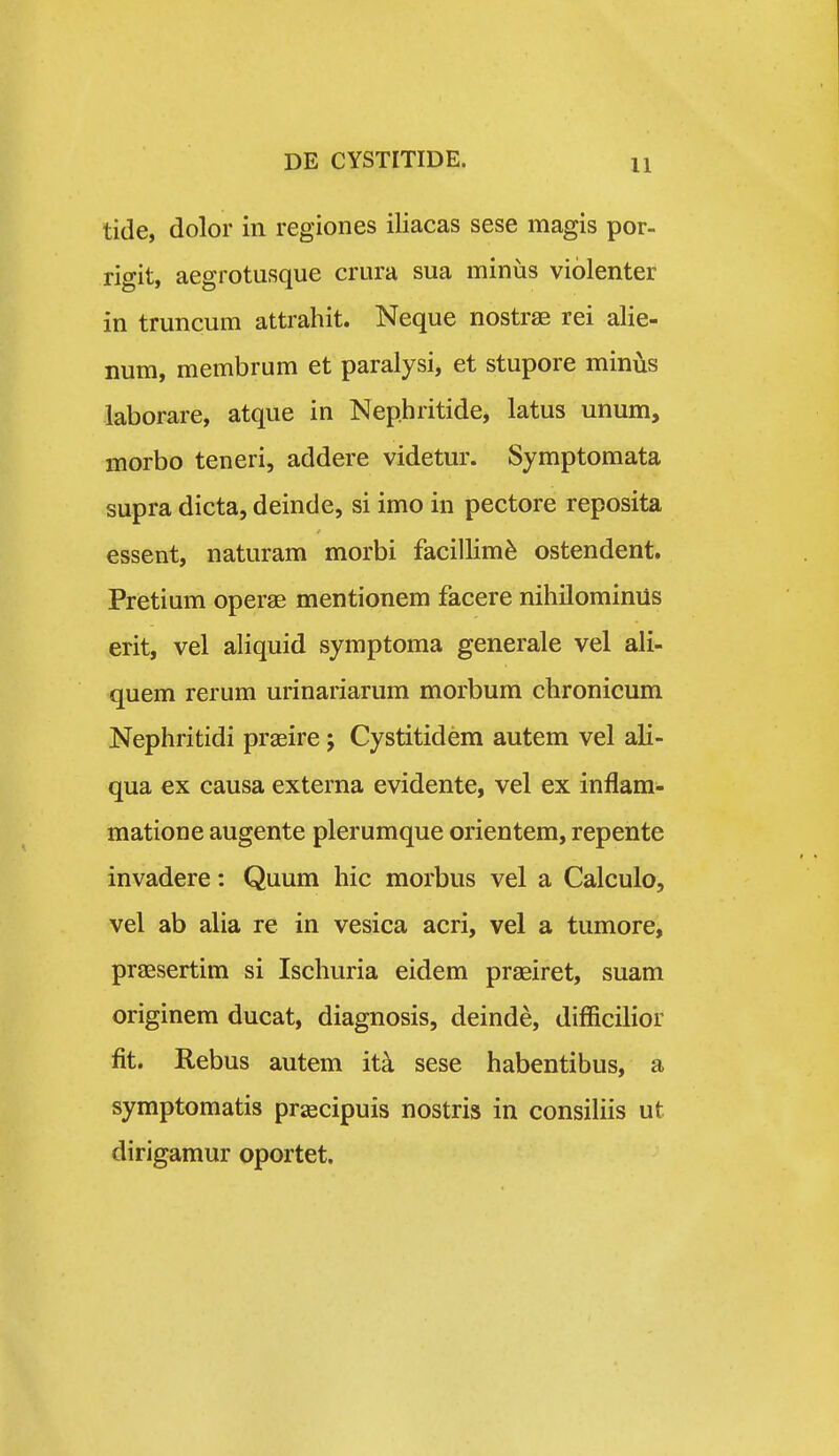 tide, dolor in regiones iliacas sese magis por- rigit, aegrotusque crura sua minus violenter in truncum attrahit. Neque nostrae rei alie- num, membrum et paralysi, et stupore minus laborare, atque in Nephritide, latus unum, morbo teneri, addere videtur. Symptomata supra dicta, deinde, si imo in pectore reposita essent, naturam morbi facillim^ ostendent. Pretium oper^ mentionem facere nihilominiis erit, vel aliquid symptoma generale vel ali- quem rerum urinariarum morbum chronicum Nephritidi praeire; Cystitidem autem vel ali- qua ex causa externa evidente, vel ex inflam- matione augente plerumque orientem, repente invadere: Quum hic morbus vel a Calculo, vel ab alia re in vesica acri, vel a tumore, praesertim si Ischuria eidem praeiret, suam originem ducat, diagnosis, deinde, difficilior fit. Rebus autem ita sese habentibus, a symptomatis prascipuis nostris in consihis ut dirigamur oportet.