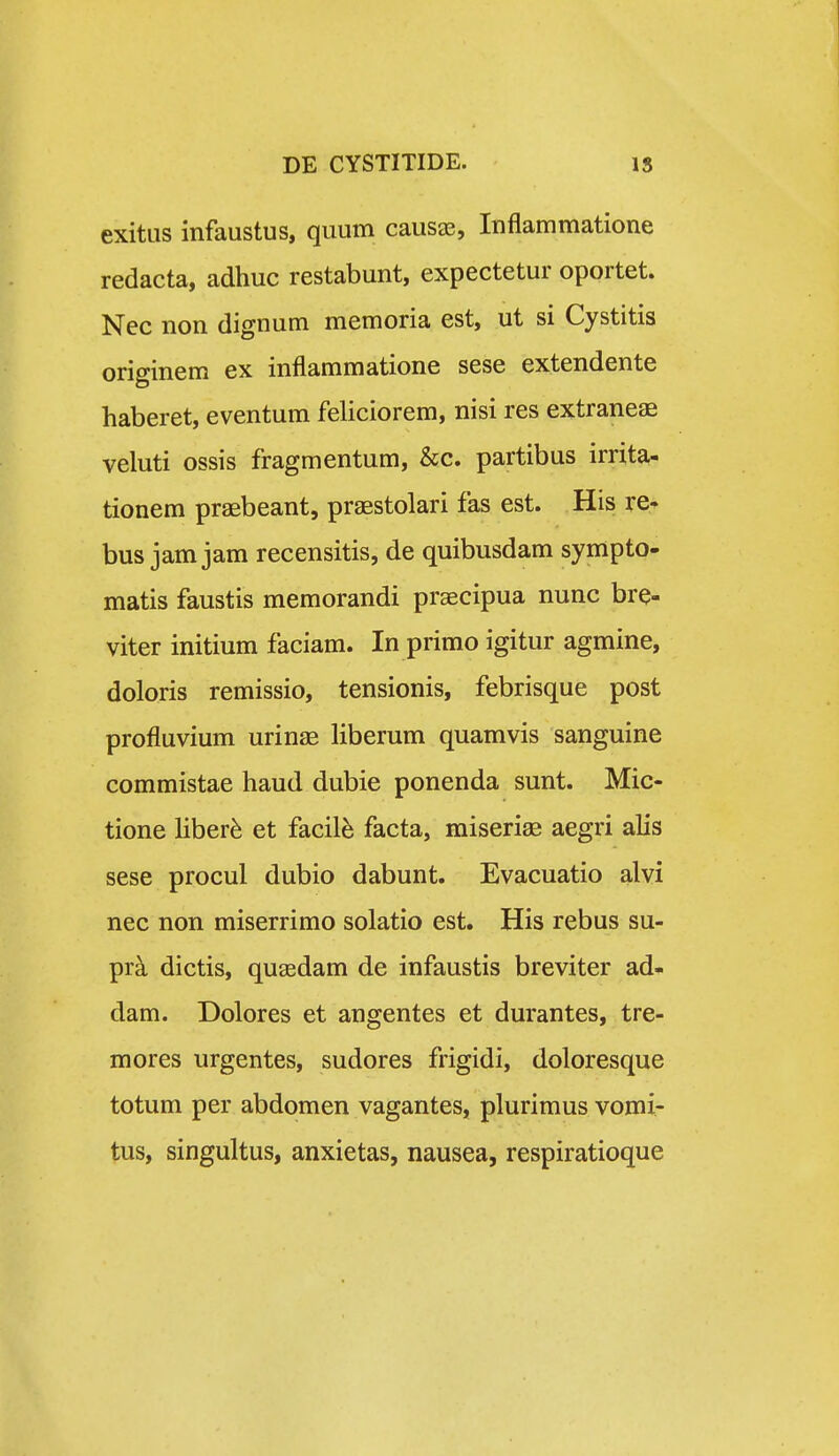 exitus infaustus, quum causas, Inflammatione redacta, adhuc restabunt, expectetur oportet. Nec non dignum memoria est, ut si Cystitis originem ex inflammatione sese extendente haberet, eventum feliciorem, nisi res extraneae veluti ossis fragmentum, &c. partibus irrita- tionem praebeant, praestolari fas est. His re- bus jam jam recensitis, de quibusdam sympto- matis faustis memorandi praecipua nunc bre- viter initium faciam. In primo igitur agmine, doloris remissio, tensionis, febrisque post profluvium urin^E liberum quamvis sanguine commistae haud dubie ponenda sunt. Mic- tione liber^ et facil^ facta, miseriae aegri alis sese procul dubio dabunt. Evacuatio alvi nec non miserrimo solatio est. His rebus su- pr^ dictis, quaedam de infaustis breviter ad* dam. Dolores et angentes et durantes, tre- mores urgentes, sudores frigidi, doloresque totum per abdomen vagantes, plurimus vomi- tus, singultus, anxietas, nausea, respiratioque