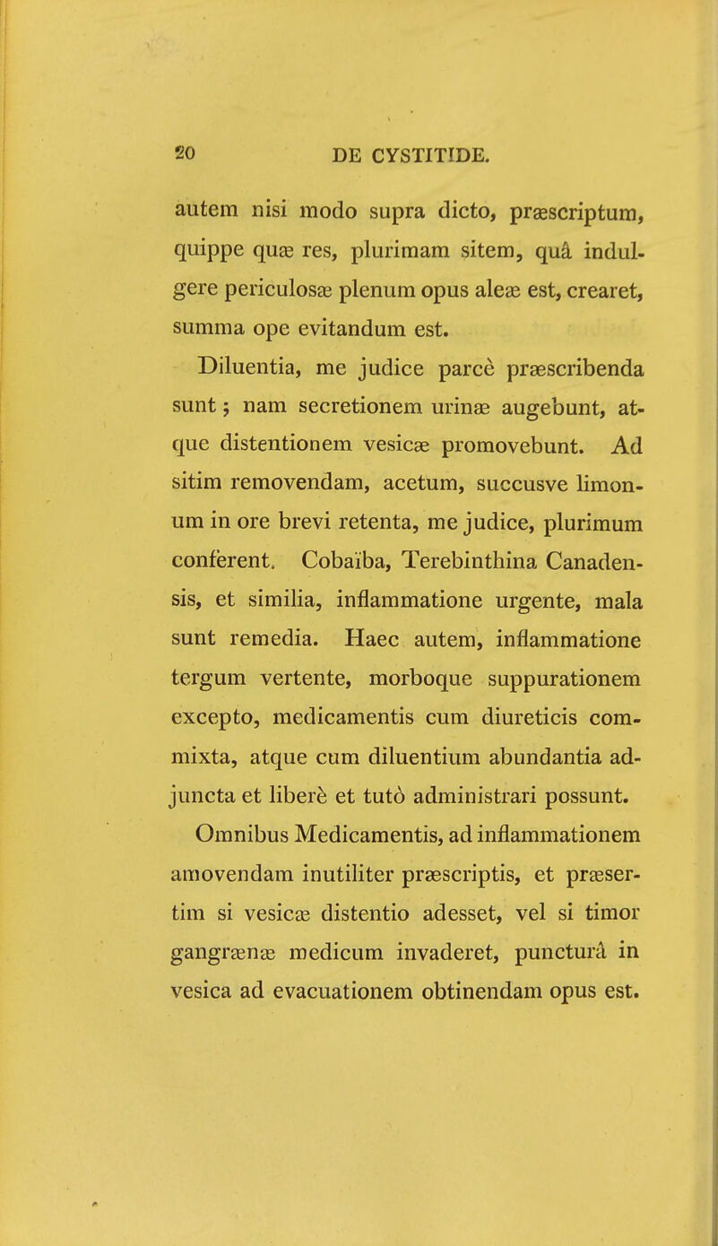 autem nisi modo supra dicto, prsescriptum, quippe qu£e res, plurimam sitem, qu^ indul- gere periculosas plenum opus ale^e est, crearet, summa ope evitandum est. Diluentia, me judice parce prsescribenda sunt; nam secretionem urinaa augebunt, at- que distentionem vesicae promovebunt. Ad sitim removendam, acetum, succusve limon- um in ore brevi retenta, me judice, plurimum conferent. Cobaiba, Terebinthina Canaden- sis, et similia, inflammatione urgente, mala sunt remedia. Haec autem, inflammatione tergum vertente, morboque suppurationem excepto, medicamentis cum diureticis com- mixta, atque cum diluentium abundantia ad- juncta et liber^ et tutd administrari possunt. Omnibus Medicamentis, ad inflammationem amovendam inutiliter praescriptis, et pr^ser- tim si vesicas distentio adesset, vel si timor gangraenas medicum invaderet, punctura in vesica ad evacuationem obtinendam opus est.