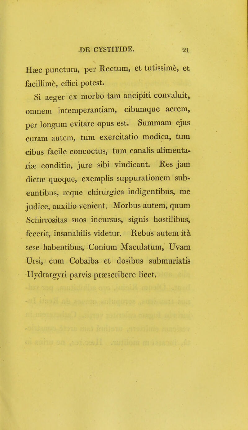 Hsec punctura, per Rectum, et tutissim^, et facillim^, effici potest. Si aejrer ex morbo tam ancipiti convaluit, omnem intemperantiam, cibumque acrem, per longum evitare opus est. Summam ejus curam autem, tum exercitatio modica, tum cibus facile concoctus, tum canalis alimenta- ri^ conditio, jure sibi vindicant. Res jam dictae quoque, exemplis suppurationem sub- euntibus, reque chirurgica indigentibus, me judice, auxilio venient. Morbus autem, quum Scliirrositas suos incursus, signis hostilibus, fecerit, insanabilis videtur. Rebus autem it^ sese habentibus, Conium Maculatum, Uvam Ursi, cum Cobaiba et dosibus submuriatis Hydrargyri parvis pragscribere licet.