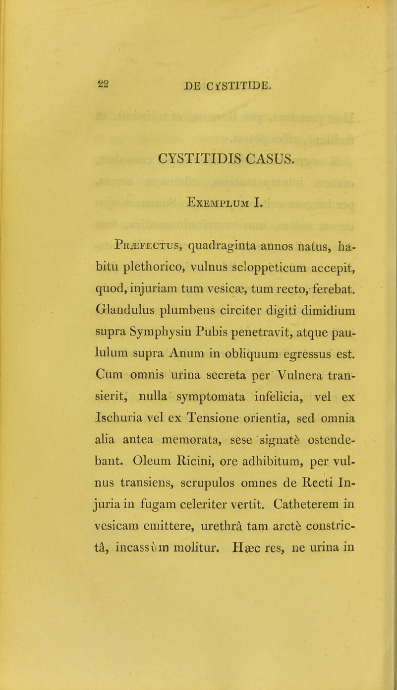 CYSTITIDIS CASUS. EXEMPLUM I. Pr^fectus, quadraginta annos natiis, ha- bitu plethorico, vulnus scloppeticum accepit, quod, injuriam tum vesicse, tum recto, ferebat. Glandulus plumbeus circiter digiti dimidium supra Symphysin Pubis penetravit, atque pau- lulum supra Anum in obHquum egressus est. Cum omnis urina secreta per Vulnera tran- sierit, nulla symptomata infelicia, vel ex Ischuria vel ex Tensione orientia, sed omnia alia antea memorata, sese signat^ ostende- bant. Oleum Ricini, ore adhibitum, per vul- nus transiens, scrupulos omnes de Recti In- juria in fugam celeriter vertit. Catheterem in vesicam emittere, urethra tam arct^ constric- t^, incassvm molitur. Hgec res, ne urina in