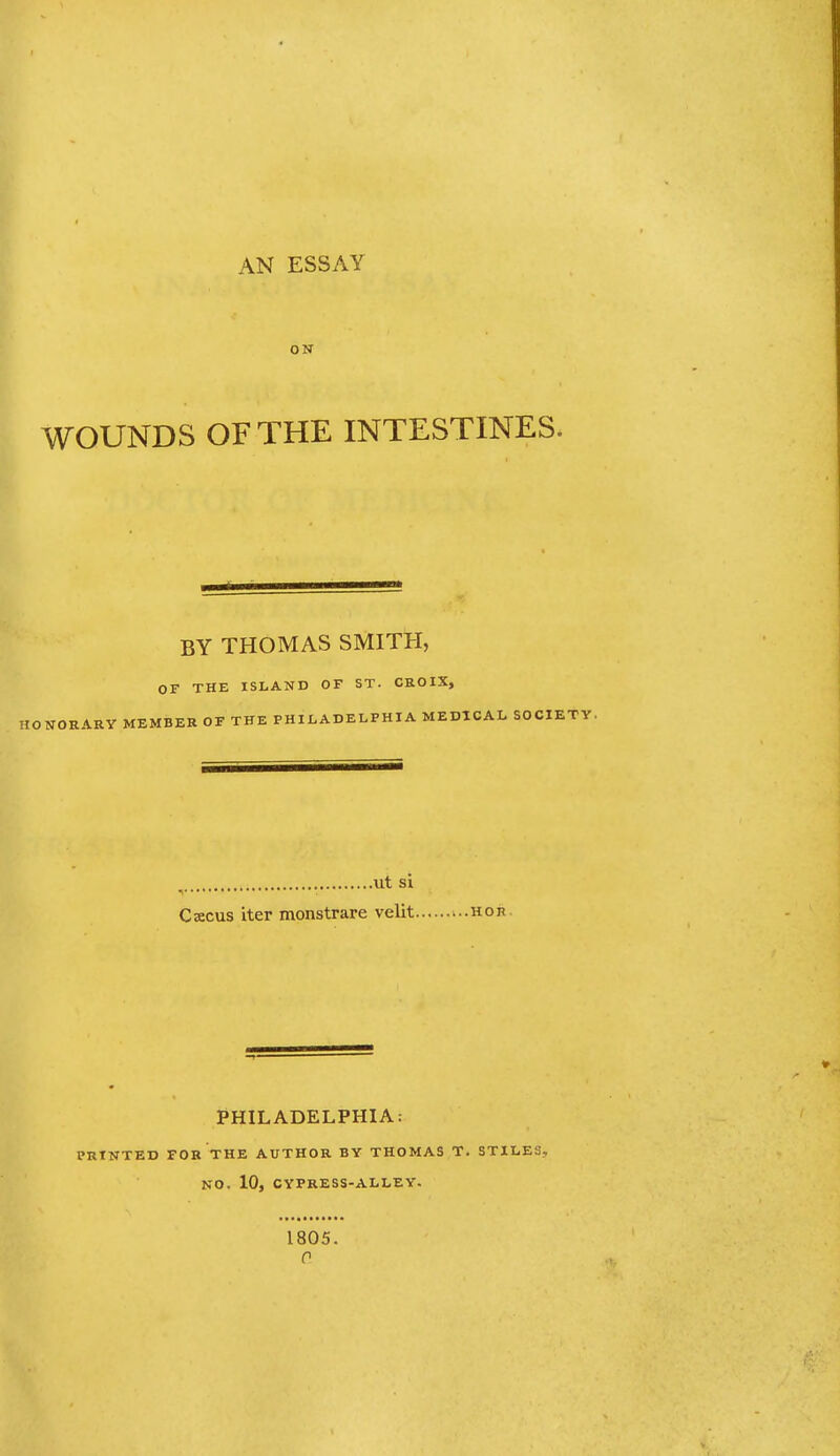 AN ESSAY ON WOUNDS OFTHE INTESTINES. BY THOMAS SMITH, OF THE ISLAND OF ST. CROIX, ARY MEMBER OF THE PHILADELPHIA MEDICAL SOCIE ut si ^ • Csecus iter monstrare velit PHILADELPHIA: PRTNTED FOK THE AUTHOR BY THOMAS T. STILES, NO. 10, CYPRESS-ALLEY. 1805. 0