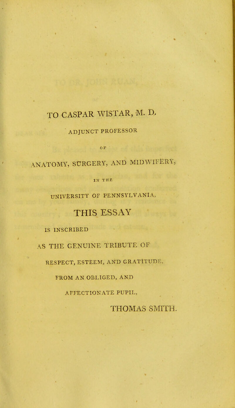 TO CASPAR WISTAR, M. D. ADJUNCT PROFESSOR ANATOMY, SURGERY, AND MIDWIFERY, IN THZ UNIVERSITY OF PENNSYLVANIA, THIS ESSAY IS INSCRIBED AS THE GENUINE TRIBUTE OF RESPECT, ESTEEM, AND GRATITUDE, FROM AN OBLIGED, AND AFFECTIONATE PUPIL, THOMAS SMITH.