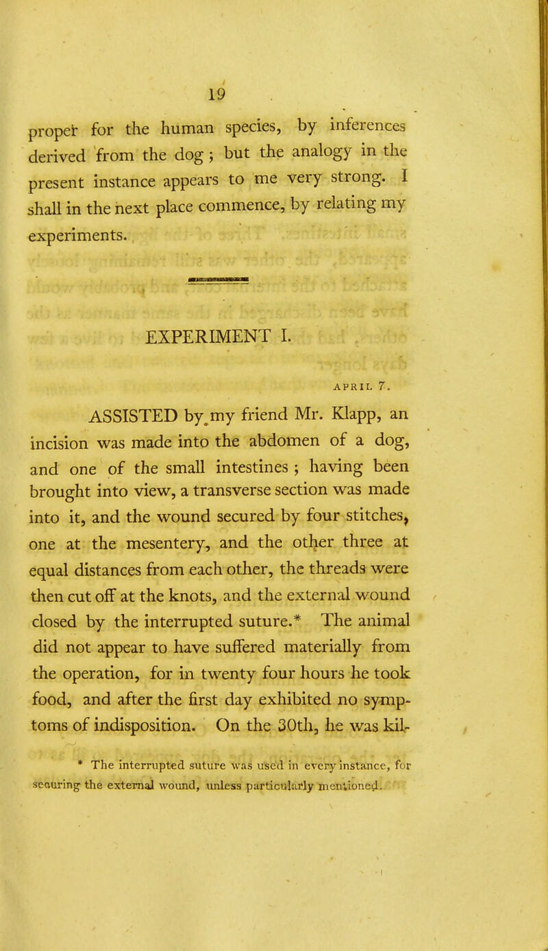 propei- for the liuman species, by inferences derived from the dog; but the analogy in the present instance appears to me very strong. I shaU in the next place commence, by relating my experiments. EXPERIMENT I. APRIL 7. ASSISTED by.my friend Mr. Klapp, an incision was made into the abdomen of a dog, and one of the small intestines ; having been brought into view, a transverse section was made into it, and the wound secured by four stitches^ one at the mesentery, and the other three at equal distances from each other, thc threads were then cut ofF at the knots, and the external wound < closed by the interrupted suture.* The animal did not appear to have suffered materially from the operation, for in twenty four hours he took food, and after the first day exhibited no symp- toms of indisposition. On the 30th, he was kil- * The interrupted suture was used in every instance, for seauring' the extemaJ wound, unless particularly meniioned.