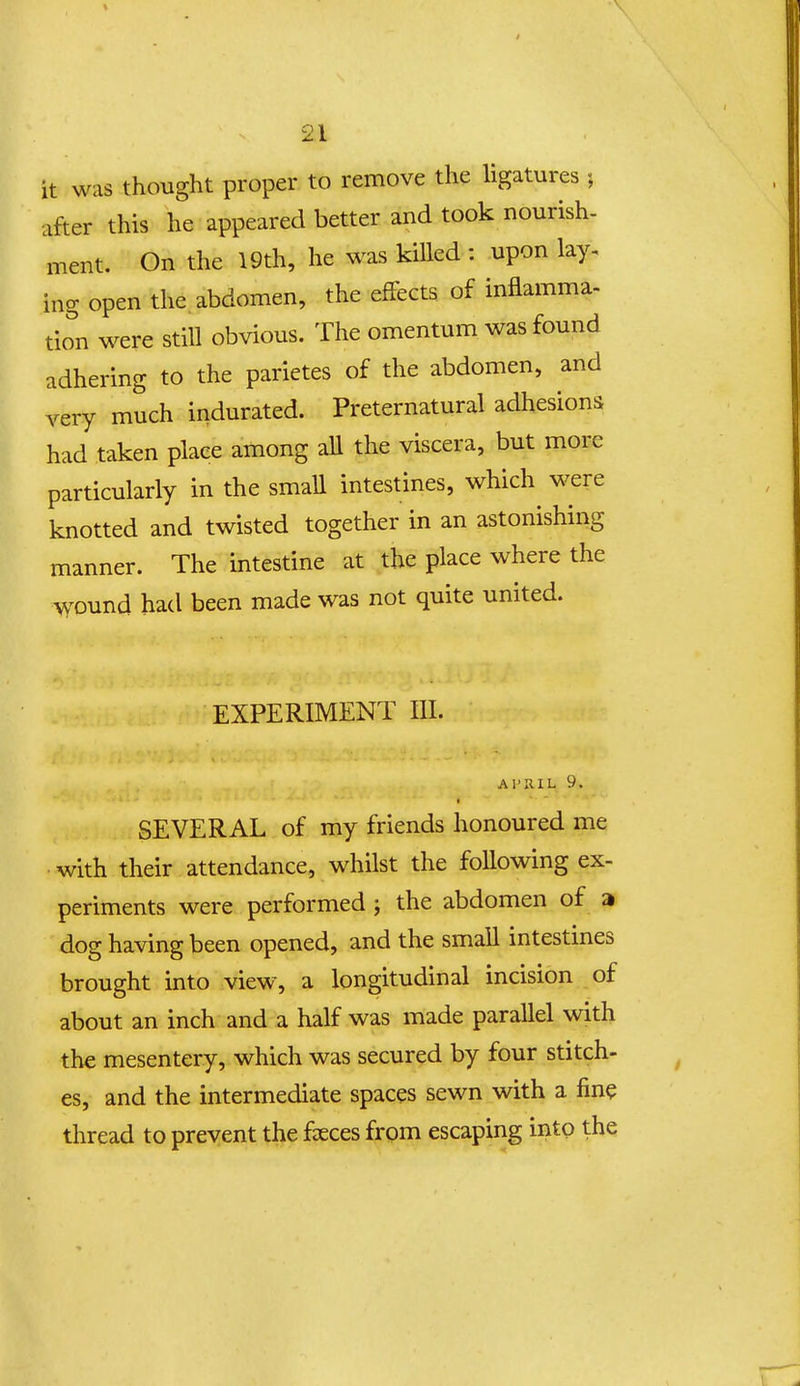 it was thought proper to remove the ligatures j after this he appeared better and took nourish- ment. On the 19th, he was kiUed : upon lay. ing open the abdomen, the efFects of inflamma- tion were stiU obvious. The omentum was found adhering to the parietes of the abdomen, and very much indurated. Preternatural adhesions had taken plaee among aU the viscera, but more particularly in the smaU intestines, which were knotted and twisted together in an astonishing manner. The intestine at the place where the \^'Ound had been made was not quite united. EXPERIMENT III. AFUIL 9. SEVERAL of my friends honoured me with their attendance, whilst the foUowing ex- periments were performed ; the abdomen of a dog having been opened, and the smaU intestines brought into view, a longitudinal incision of about an inch and a half was made paraUel with the mesentery, which was secured by four stitch- es, and the intermediate spaces sewn with a fine thread to prevent the fseces from escaping into the