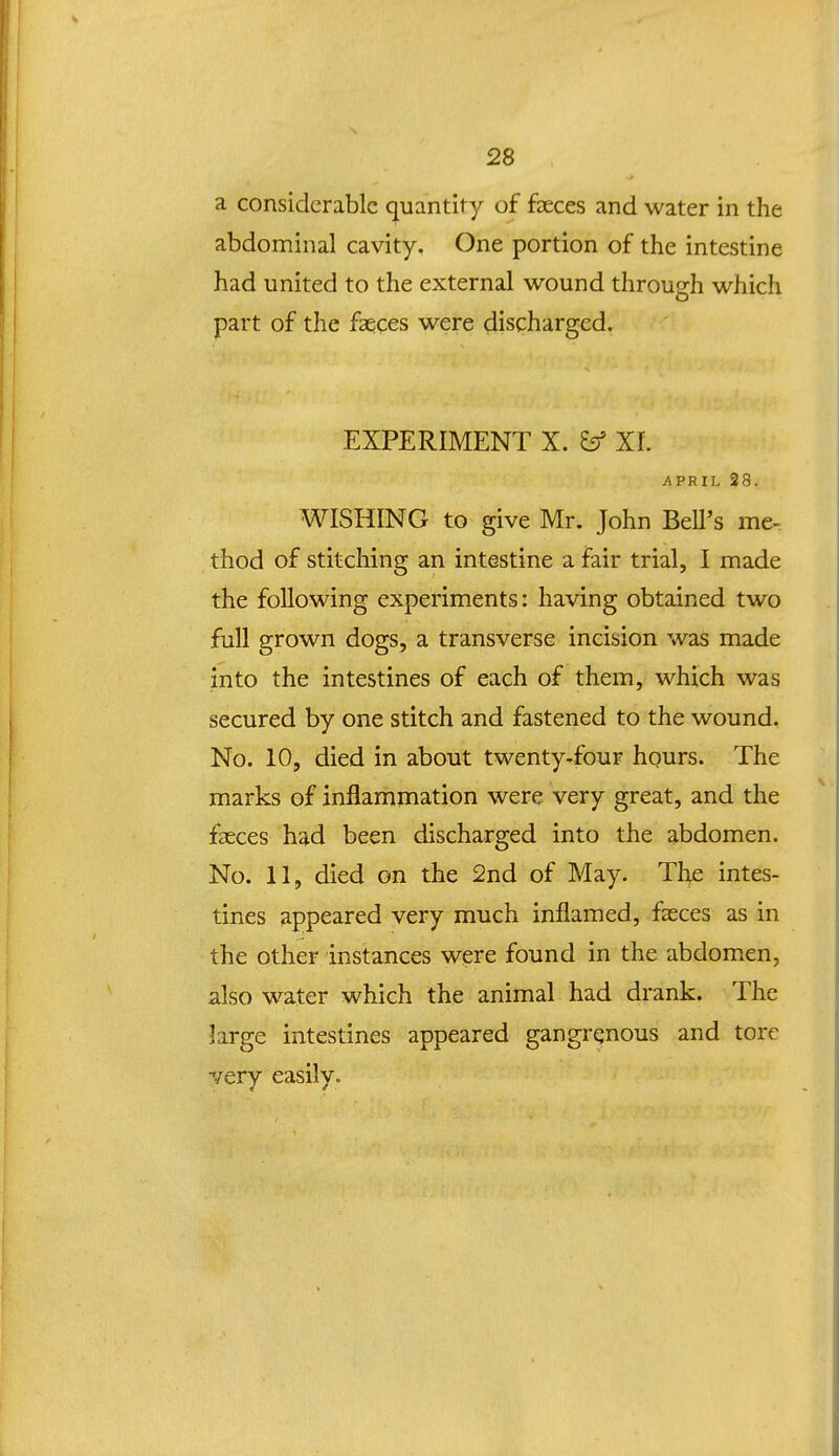 a considerable quantity of faeces and water in the abdominal cavity. One portion of the intestine had united to the external wound through which part of the faqces were discharged. EXPERIMENT X. ^ XI. APRIL 28. WISHING to give Mr. John BeU's me- thod of stitching an intestine a fair trial, I made the foUowing experiments: having obtained two full grown dogs, a transverse incision was made into the intestines of each of them, which was secured by one stitch and fastened to the wound. No. 10, died in about twenty-four hours. The marks of inflammation were very great, and the faeces had been discharged into the abdomen. No. 11, died on the 2nd of May. The intes- tines appeared very much inflamed, fseces as in the other instances were found in the abdomen, also water which the animal had drank. The large intestines appeared gangrqnous and torc very easily.