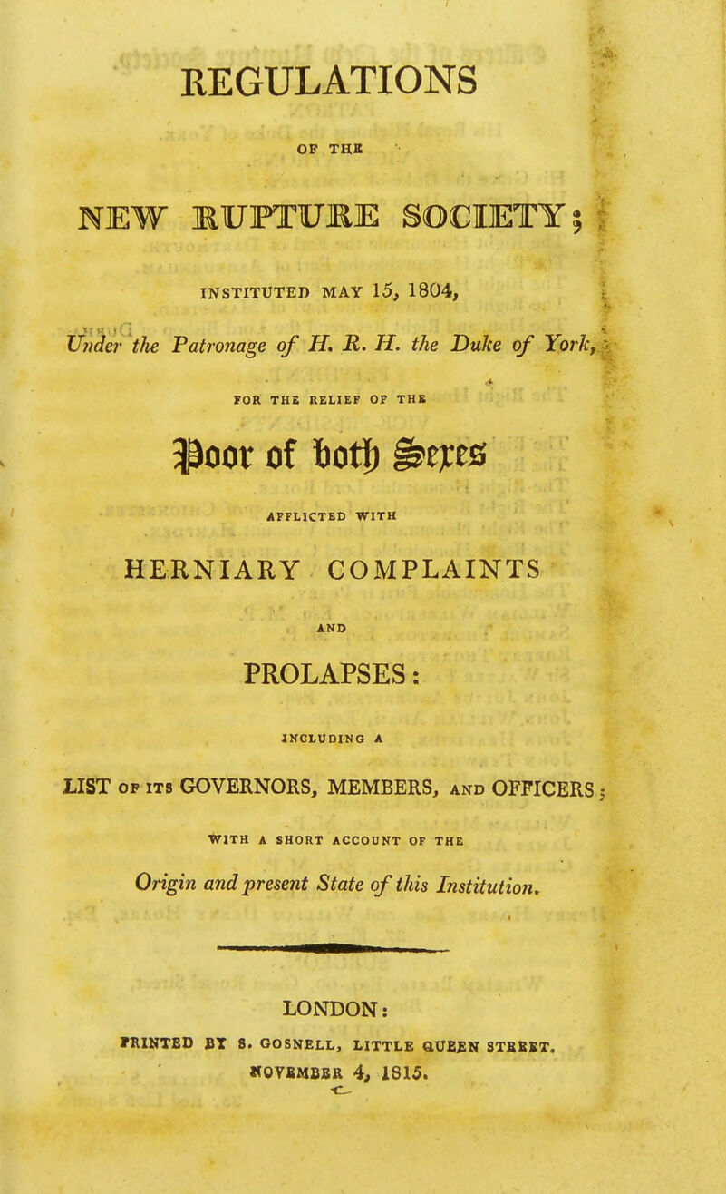 REGULATIONS ^ OF THB NEW MUFTItrjRE SOCIETY 5 ; INSTITUTED MAY 15, 1804, 4. Under the Patronage of H, R. H. the Duke of York, a POR THE RELIEF OF THK 3^oor of 6ot|) ^ejces AFFLICTED WITH HERNIARY COMPLAINTS AND PROLAPSES: INCLUDING A LIST OF ITS GOVERNORS, MEMBERS, and OFFICERS 5 •*71TH A SHORT ACCOUNT OF THE Origin and present State of this Institution^ LONDON: rniNTED BT S. GOSNELL, LITTLE aUBSN STBEKX. MOYSMSSR 4, 1815.