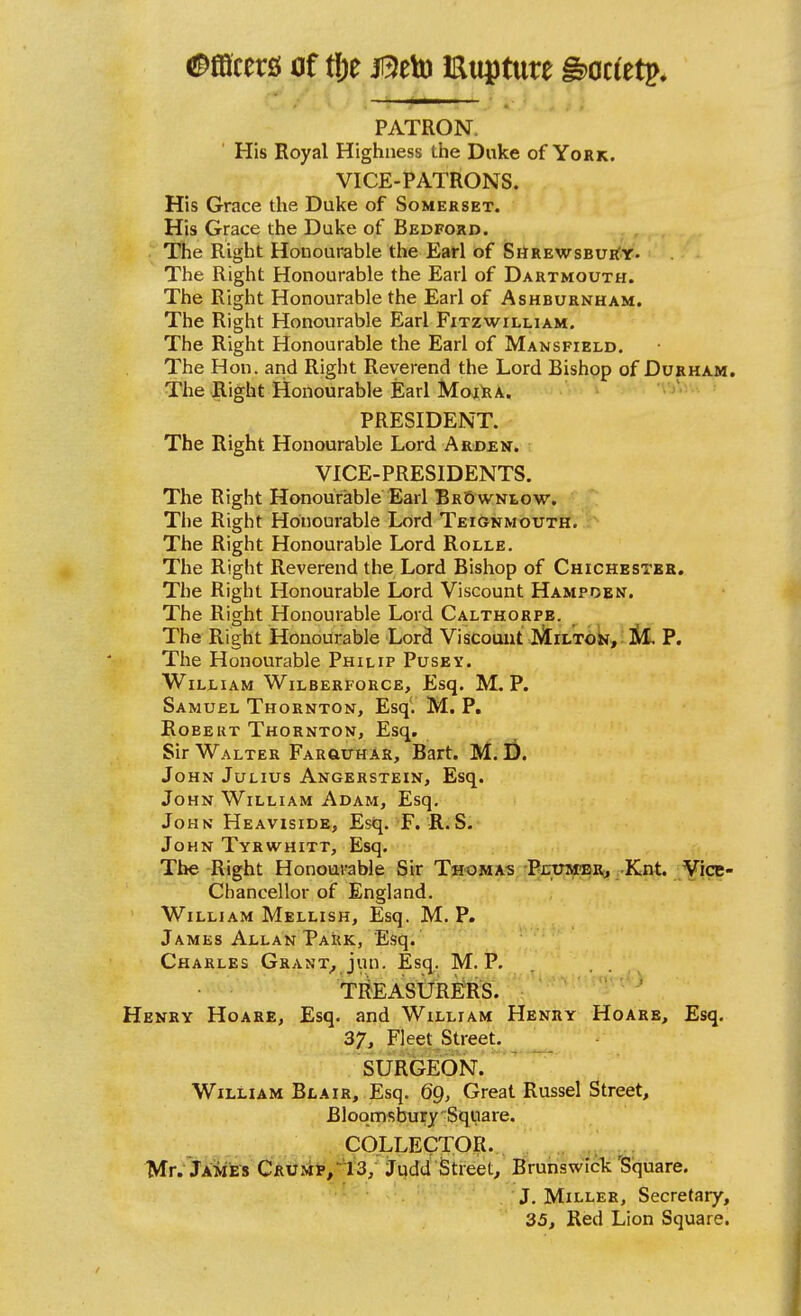 ^^fflcers of tf)e J^eto Hupture Botitt^* PATRON. ' His Royal Highness the Duke of York. VICE-PATRONS. His Grace the Duke of Somerset. His Grace the Duke of Bedford. The Right Honourable the Earl of ShrewsbuiCy. The Right Honourable the Earl of Dartmouth. The Right Honourable the Earl of Ashburnham. The Right Honourable Earl Fitzwilliam. The Right Honourable the Earl of Mansfield. The Hon. and Right Reverend the Lord Bishop of Durham. The Right Honourable Earl MojlsA. PRESIDENT. The Right Honourable Lord Ardjen. VICE-PRESIDENTS. The Right Honourable Earl BrSwniow. The Right Honourable Lord Teignmouth. The Right Honourable Lord Rolle. The Right Reverend the Lord Bishop of Chichester. The Right Honourable Lord Viscount Hampden. The Right Honourable Lord Calthorpe. The Right Honourable Lord Viscount jAiLTok, M. P. The Honourable Philip Pusev. William Wilberforce, Esq. M. P. Samuel Thornton, Esq. M. P. Robert Thornton, Esq. Sir Walter Farguhar, Bart. M. D. John Julius Angehstein, Esq. John William Adam, Esq. John Heaviside, Esq. F. R.S. John Tyrwhitt, Esq. The Right Honourable Sir Thomas PxrinvrBRj Knt. Vice- Chancellor of England, William Mellish, Esq. M. P. James Allan Park, Esq. Charles Grant_, jun. Esq. M. P. . T^EASlJREllS. ' Henry Hoare, Esq. and William Henry Hoare, Esq. 37, Fleet Street. SURGEON. William Blair, Esq. 69, Great Russel Street, Bloqmsbury Square. COLLECTOR. , Mr. James CRUsip/IS, judd'Street, Brunswick'Square. J. Miller, Secretary, 35, Red Lion Square.