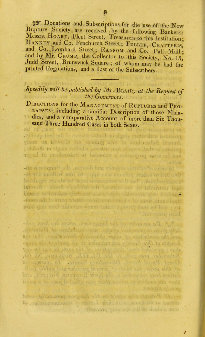 6 Donations and Subscriptions for the use of the New Kupture Society are received • by the following Bankers: Messrs. HoARE, Fleet Street, Treasurers to this Institution: Hankey and Co. Fenchurch Street; Fuller, Chatteris, and Co. Lombard Street; Ransom and Co. Pall Mall • and by Mr. Crump, the Collector to this Society, No. is' Judd Street, Brunswick Square ; of whom may be had the printed Regulations, and a List of the Subscribers. Speedily will be published by Mr. Blair, at the Request of the Governors: Directions for the Management of Ruptures and Pro- lapses ; mcluding a familiar Description of those Mala- dies, and a comparative Account of more than Six Thou- sand Three Hundred Cases in both Sexes.