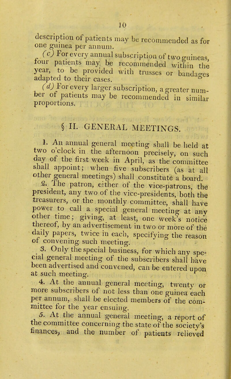 ]0 description of patients may be recommended as for one guinea per annum. (c) For every annual subscription of two guineas lour patients may be recommended within the year, to be provided with trusses or bandao-es adapted to their cases. ^ For every larger subscription, a greater num- ber ot patients may be recommended in similar proportions. § II. GENERAL MEETINGS. 1. An annual general meeting shall be held at two o'clock in the afternoon precisely, on such day of the first week in April, as the committee shall appoint; when five subscribers (as at all other general meetings) shall constitute a board. 2. The patron, either of the vice-patrons, the president, any two of the vice-presidents, both the treasurers, or the monthly committee, shall have power to call a special general meeting at any other tirne; giving, at least, one week's notice thereof, by an advertisement in two or more of the - daily papers, twice in each, specifying the reason ot convening such meeting. 3. Only the special business, for which any spe- cial general meeting of the subscribers shall have been advertised and convened, can be entered upon at such meeting. . 4. At the annual general meeting, twenty or more subscribers of not less than one guinea each per annum, shall be elected members of the com- mittee for the year ensuing. ^ 5. At the annual general meeting, a report of the committee concerning the state of the society's finances; and the number of patients relieved