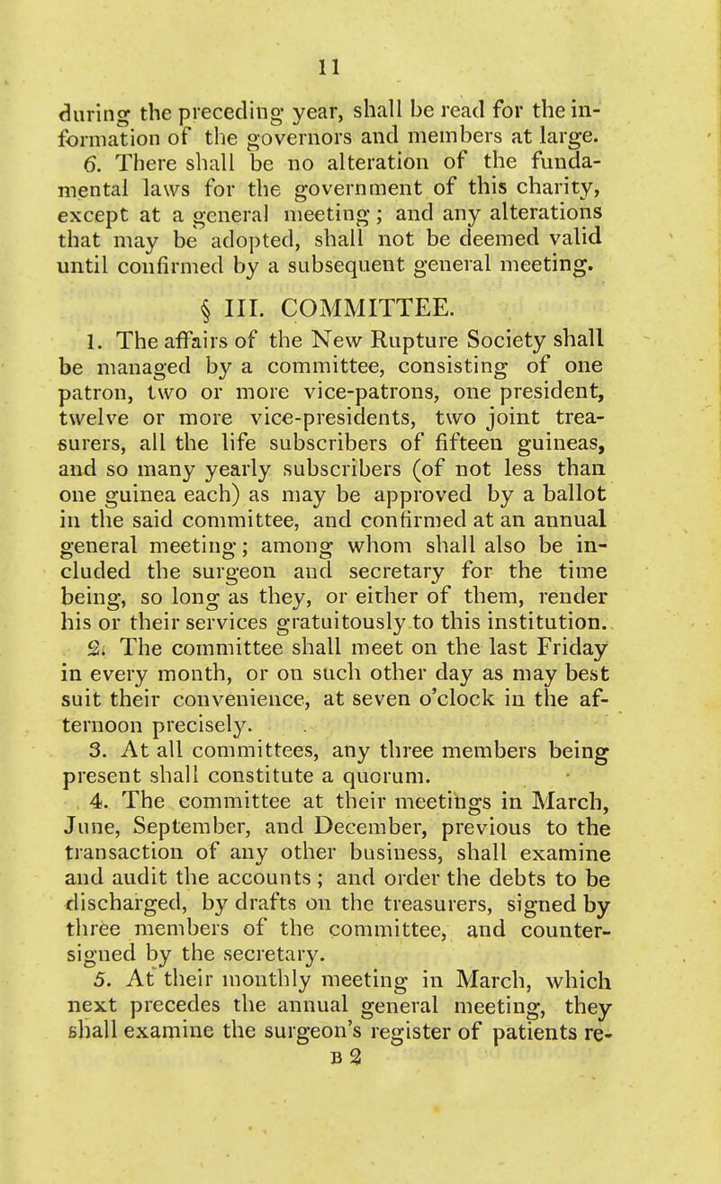 during the preceding year, shall be read for the in- formation of the governors and members at large. 6. There shall be no alteration of the funda- mental laws for the government of this charity, except at a general meeting; and any alterations that may be adopted, shall not be deemed valid until confirmed by a subsequent general meeting. § III. COMMITTEE. 1. The affairs of the New Rupture Society shall be managed by a committee, consisting of one patron, two or more vice-patrons, one president, twelve or more vice-presidents, two joint trea- surers, all the life subscribers of fifteen guineas, and so many yearly subscribers (of not less than one guinea each) as may be approved by a ballot in the said committee, and confirmed at an annual general meeting; among whom shall also be in- cluded the surgeon and secretary for the time being, so long as they, or either of them, render his or their services gratuitously to this institution.. 2. The committee shall meet on the last Friday in every month, or on such other day as may best suit their convenience, at seven o'clock in the af- ternoon precisely. 3. At all committees, any three members being present shall constitute a quorum. 4. The committee at their meetings in March, June, September, and December, previous to the transaction of any other business, shall examine and audit the accounts; and order the debts to be discharged, by drafts on the treasurers, signed by thr^e members of the committee, and counter- signed by the secretary. 5. At their monthly meeting in March, which next precedes the annual general meeting, they shall examine the surgeon's register of patients re- B 3