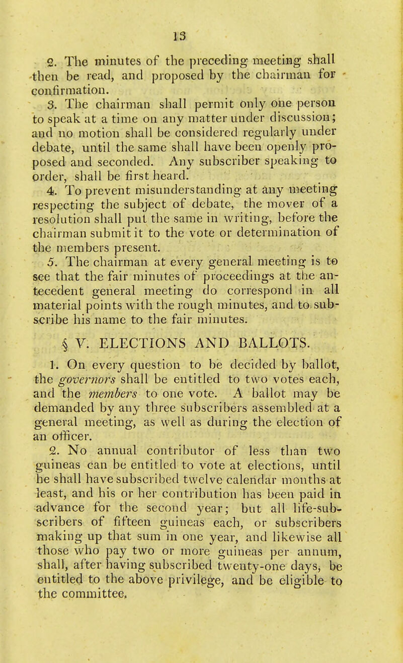 2. The minutes of the preceding meeting shall ■then be read, and proposed by the chairman for confirmation. 3. The chairman shall permit Only one person to speak at a time on any matter under discussion; and no motion shall be considered regularly under debate, until the same shall have been openly pro- posed and seconded. Any subscriber speaking to order, shall be first heard. 4s. To prevent misunderstanding at any meeting respecting the subject of debate, the mover of a resolution shall put the same in writing, before the chairman submit it to the vote or determination of the members present. 5. The chairman at every general meeting is to see that the fair minutes of proceedings at the an- tecedent general meeting do correspond in all material points with the rough minutes, and to.sub- scribe his name to the fair minutes. 4 V. ELECTIONS AND BALLOTS. 1. On every question to be decided by ballot, the governors shall be entitled to two votes each, and the members to one vote. A ballot may be demanded by any three subscribers assembled at a general meeting, as well as during the election of an officer. 2. No annual contributor of less than two guineas can be entitled to vote at elections, until he shall have subscribed twelve calendar months at least, and his or her contribution has been paid in advance for the second year; but all life-sub- scribers of fifteen guineas each, or subscribers making up that sum in one year, and likewise all those who pay two or more guineas per annum, shall, after having subscribed twenty-one days, be entitled to the above privilege, and be eligible to the committee.