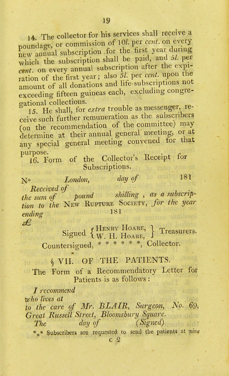 14 The collector for his services shall receive a tooundao-e, or commission of 10/. per m^i. on every ^ew anmial subscription for the hrst year during which the subscription shall be paid, and pei cent, on every annual subscription after the expi- ration of the first year; also 51 per mz^. upon he amount of all donations and life-subscriptions not exceeding fifteen guineas each, excluding congre- 0-ational collections. . 15 He shall, for e^^tra trouble as messenger, re- ceive such further remuneration as the subscribers (on the recommendation of the committee) may determine at their annual general meeting, or at any special general meeting convened tor that purpose. , _ ' . r 16. Form of the Collector's Receipt for Subscriptions. N» London, day of 1^1 Received of r the sum of pound shilling , as a subscrip- tion to the New Rupture Society, for the year ending Signed ^^r^^''''^^' 1 Treasurers, sjgneu HoARE, J Countersigned, Collector. ^ VII. OF THE PATIENTS. The Form of a Recommendatory Letter fox Patients.is as follows : I recommend ivho lives at to the care of Mr. BLAIR, Surgeon, No. 69, Great Russell Street, Bloomsbury Squai^e. The day of (Signed) *** Subscribers are requested to send the patients at nim c 2!