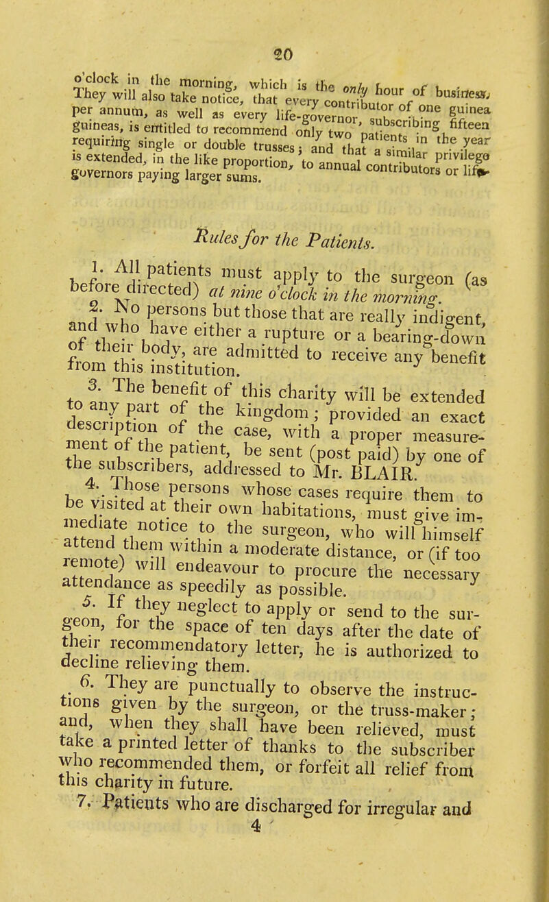 per annum, as well as every life-governor ^hl h 1^'^* g«.neas, is errtitled to recommend only two paS^t ni,^'^ requiring single or double trusses j and that a s^mill IS extended, in the like proportion, to annual contrS ^ vt governors paying larger sums. contributors or hf#. Rules for the Patients. 1. All patients must apply to the siimeon Us before directed) at nine o^ciock in the morn^r ^ 2. No persons but those that are really indio-ent and who have either a rupture or a bearing dow[^ fm^ .i!- - ^^^itted to receive any benefit IIom this mstitution. to^'nP^ benefit of this charity will be extended l^^rU t ^^Sdom; provided an exact ment of the patient, be sent (post pa d) by one of the subscribers, addressed to Mr. BLAIK 4. ihose persons whose cases require them to be visited at their own habitations, must Sve im' a Lnd^.^^''''^!' ^^'^^^ wilftiimse'f remote) will endeavour to procure the necessary attendance as speedily as possible. ^ P-enn 2 ^^'^^''^ ? ^PP^^ ^^^^ to the sur- geon, foi the space of ten days after the date of their recommendatory letter, he is authorized to decline relieving them. 6. They are punctually to observe the instruc- tions given by the surgeon, or the truss-maker: and, when they shall have been relieved, must take a printed letter of thanks to the subscriber who recommended them, or forfeit all relief from tnis charity m future. 7. Patients who are discharged for irregular and