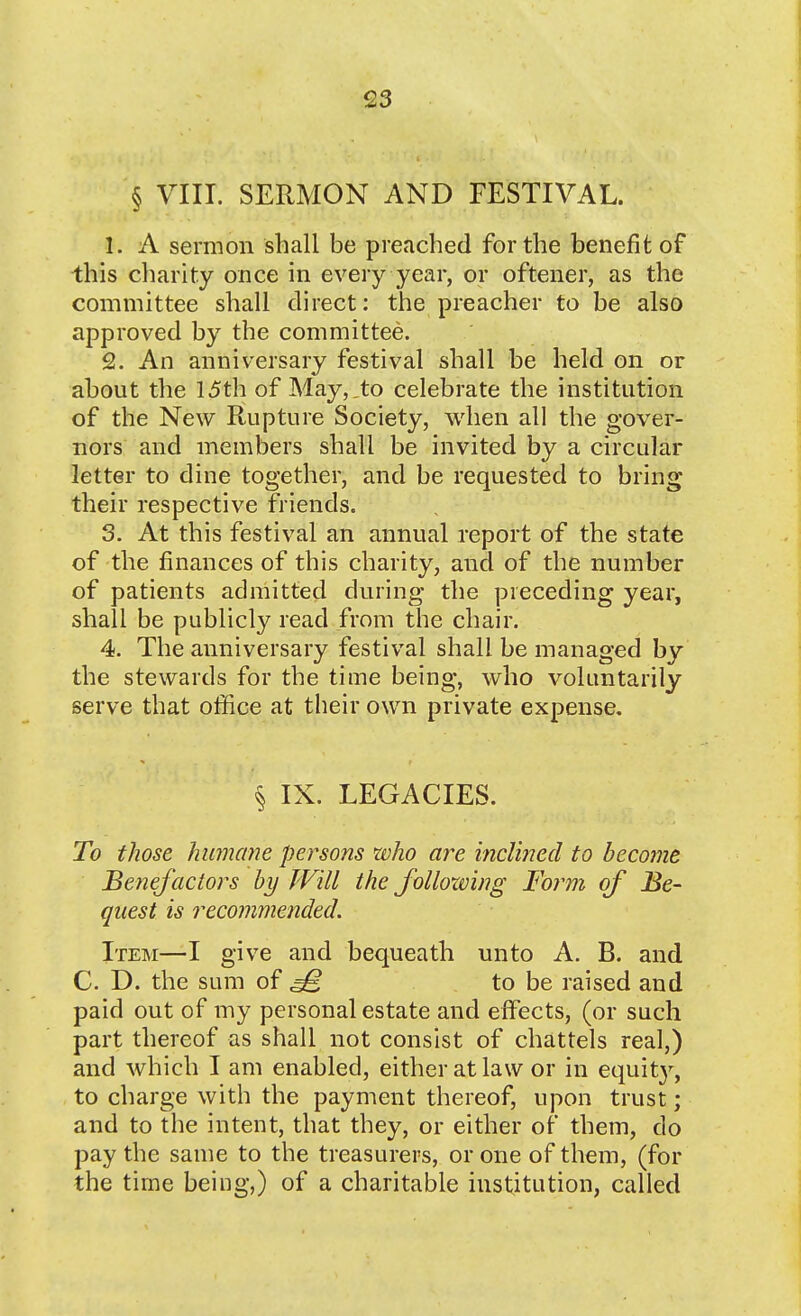 § VIII. SERMON AND FESTIVAL. 1. A sermon shall be preached for the benefit of this charity once in every year, or oftener, as the committee shall direct: the preacher to be also approved by the committee. 2. An anniversary festival shall be held on or about the 15th of May, .to celebrate the institution of the New Rupture Society, when all the gover- nors and members shall be invited by a circular letter to dine together, and be requested to bring their respective friends. 3. At this festival an annual report of the state of the finances of this charity, and of the number of patients admitted during the preceding year, shall be publicly read from the chair. 4. The anniversary festival shall be managed by the stewards for the time being, who voluntarily serve that office at their own private expense, § IX. LEGACIES. To those humane persons who are iiicUned to become Benefactors by TVill the folloxving Form of Be- quest is recommended. Item—I give and bequeath unto A. B. and C. D. the sum of ^ to be raised and paid out of my personal estate and effects, (or such part thereof as shall not consist of chattels real,) and which I am enabled, either at law or in equit}^ to charge with the payment thereof, upon trust; and to the intent, that they, or either of them, do pay the same to the treasurers, or one of them, (for the time being,) of a charitable institution, called