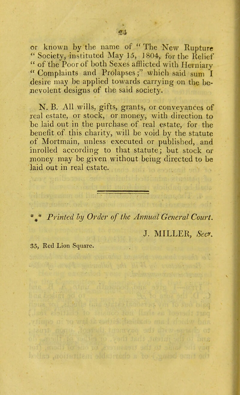 or known by tlic name of The New Rupture Society, instituted May 15, J 804, for the Relief  of the Poor of both Sexes afflicted with Herniary  Complaints and Prolapseswhich said sum I desire may be applied towards carrying on the be- nevolent designs of the said society. N. B. All wills, gifts, grants, or conveyances of real estate, or stock, or money, with direction to be laid out in the purchase of real estate, for the benefit of this charity, will be void by the statute of Mortmain, unless executed or published, and inrolled according to that statute; but stock or jnoney may be given without being directed to be laid out in real estate. *** Printed hy Order of the Annual General Court. J. MILLER, Secy. $5, Bed Lion Square.