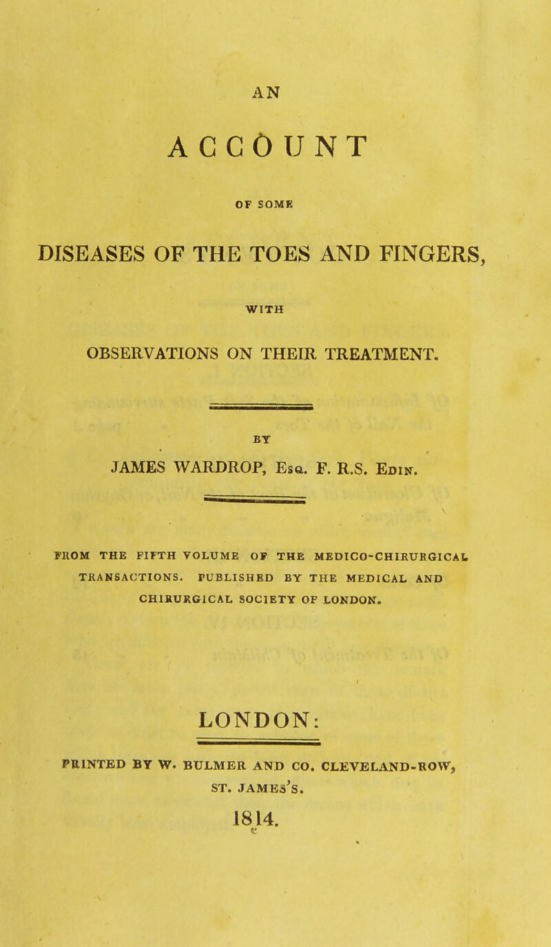 AN ACCOUNT OF SOMK DISEASES OF THE TOES AND FINGERS, WITH OBSERVATIONS ON THEIR TREATMENT. BT JAMES WARDROP, Esa. F. R.S. Edin. FIIOM THE FIFTH VOLUME OF THE MEDICO-CHIRURGlCAt TRANSACTIONS. PUBLISHED BY THE MEDICAL AND CHIKURGICAL SOCIETY OF LONDON. LONDON: FEINTED BT W. BULMER AND CO. CLEVELAND-ROW, ST. James's. 1814.