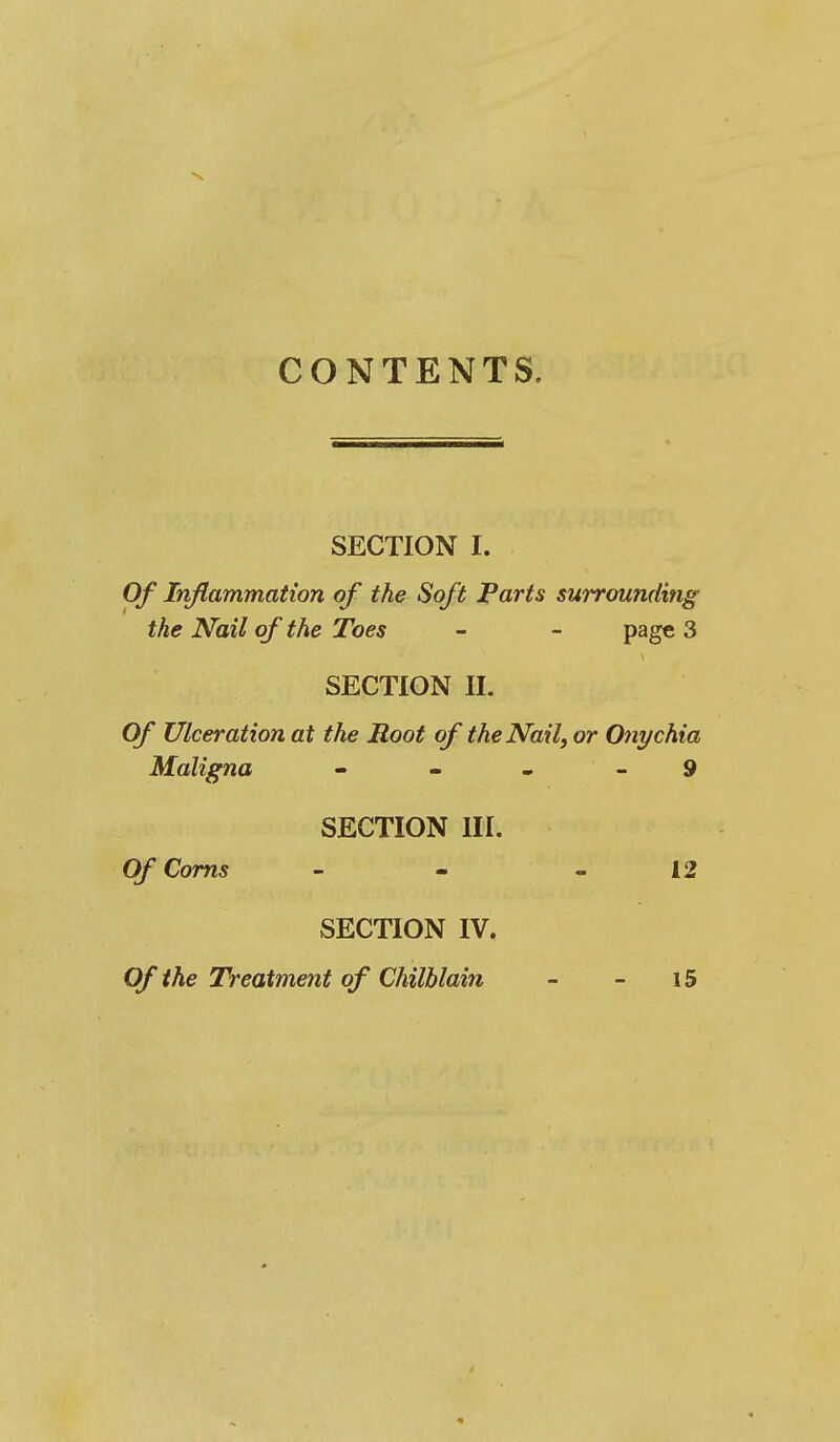 CONTENTS. SECTION I. Of Inflammation of the Soft Parts surrounding the Nail of the Toes - - page 3 SECTION II. Of Ulceration at the Moot of the Nail, or Onychia Maligna - - - - 9 SECTION III. Of Corns - - - 12 SECTION IV, Of the Treatment of Chilblain - - 15
