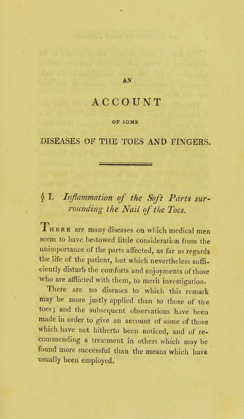 ACCOUNT OF SOME DISEASES OF THE TOES AND FINGERS. § I, Inflammation of the Soft Farts sur- rounding the Nail of the Toes. There are many diseases on which medical men seem to have bestowed little consideration from the unimportance of the parts affected, as far as regards the life of the patient, but which nevertheless suffi- ciently disturb the comforts and enjoyments of those who are afflicted with them, to merit investigation. There are no diseases to which this remark may be more justly applied than to those of the toes; and the subsequent observations have been made in order to give an account of some of those which have not hitherto been noticed, and of re- commending a treatment in others which may be found more successful than the means which have usually been employed.
