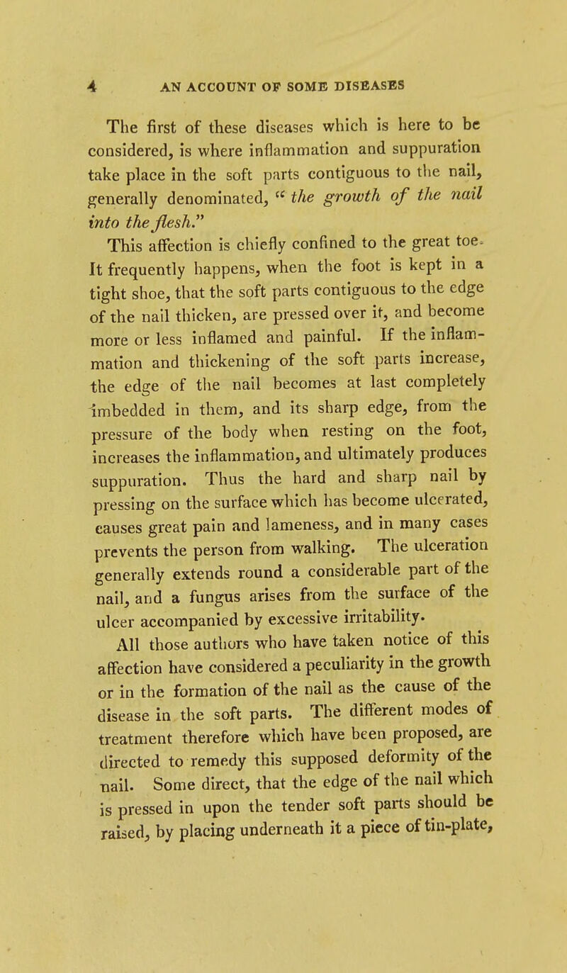 The first of these diseases which is here to be considered, is where inflammation and suppuration take place in the soft parts contiguous to the nail, generally denominated,  the growth of the nail into thejlesh. This affection is chiefly confined to the great toe. It frequently happens, when the foot is kept in a tight shoe, that the soft parts contiguous to the edge of the nail thicken, are pressed over it, and become more or less inflamed and painful. If the inflam- mation and thickening of the soft parts increase, the edge of the nail becomes at last completely Imbedded in them, and its sharp edge, from the pressure of the body when resting on the foot, increases the inflammation, and ultimately produces suppuration. Thus the hard and sharp nail by pressing on the surface which has become ulcerated, causes great pain and lameness, and in many cases prevents the person from walking. The ulceration generally extends round a considerable part of the nail, and a fungus arises from the surface of the ulcer accompanied by excessive irritability. All those authors who have taken notice of this affection have considered a peculiarity in the growth or In the formation of the nail as the cause of the disease in the soft parts. The different modes of treatment therefore which have been proposed, are directed to remedy this supposed deformity of the nail. Some direct, that the edge of the nail which is pressed in upon the tender soft parts should be raised, by placing underneath it a piece of tin-plate.