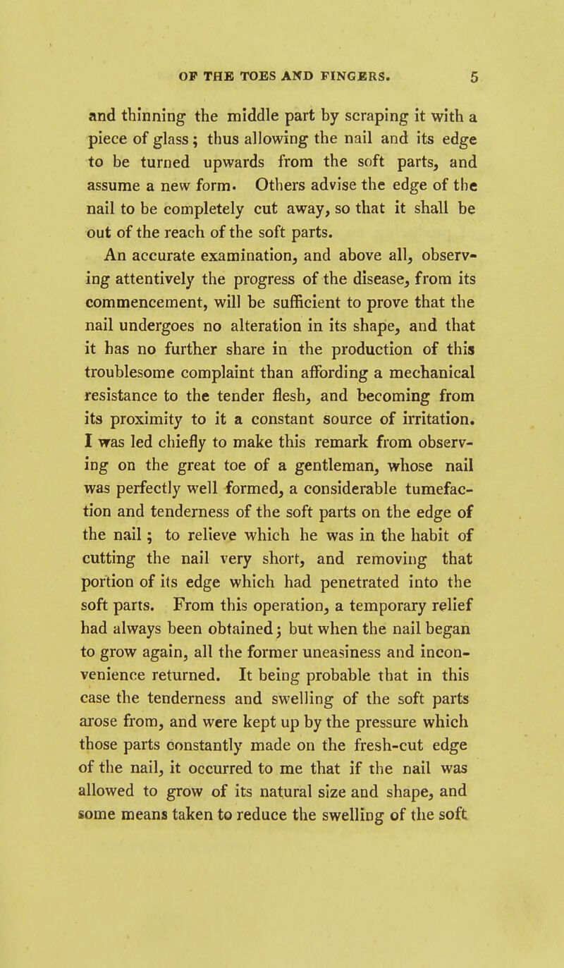 and thinning the middle part by scraping it with a piece of glass; thus allowing the nail and its edge to be turned upwards from the soft parts, and assume a new form. Others advise the edge of the nail to be completely cut away, so that it shall be out of the reach of the soft parts. An accurate examination, and above all, observ- ing attentively the progress of the disease, from its commencement, will be sufficient to prove that the nail undergoes no alteration in its shape, and that it has no further share in the production of this troublesome complaint than affording a mechanical resistance to the tender flesh, and becoming from its proximity to it a constant source of irritation, I was led chiefly to make this remark from observ- ing on the great toe of a gentleman, whose nail was perfectly well formed, a considerable tumefac- tion and tenderness of the soft parts on the edge of the nail; to relieve which he was in the habit of cutting the nail very short, and removing that portion of its edge which had penetrated into the soft parts. From this operation, a temporary relief had always been obtained; but when the nail began to grow again, all the former uneasiness and incon- venience returned. It being probable that in this case the tenderness and swelling of the soft parts arose from, and were kept up by the pressure which those parts constantly made on the fresh-cut edge of the nail, it occurred to me that if the nail was allowed to grow of its natural size and shape, and some means taken to reduce the swelling of tlie soft