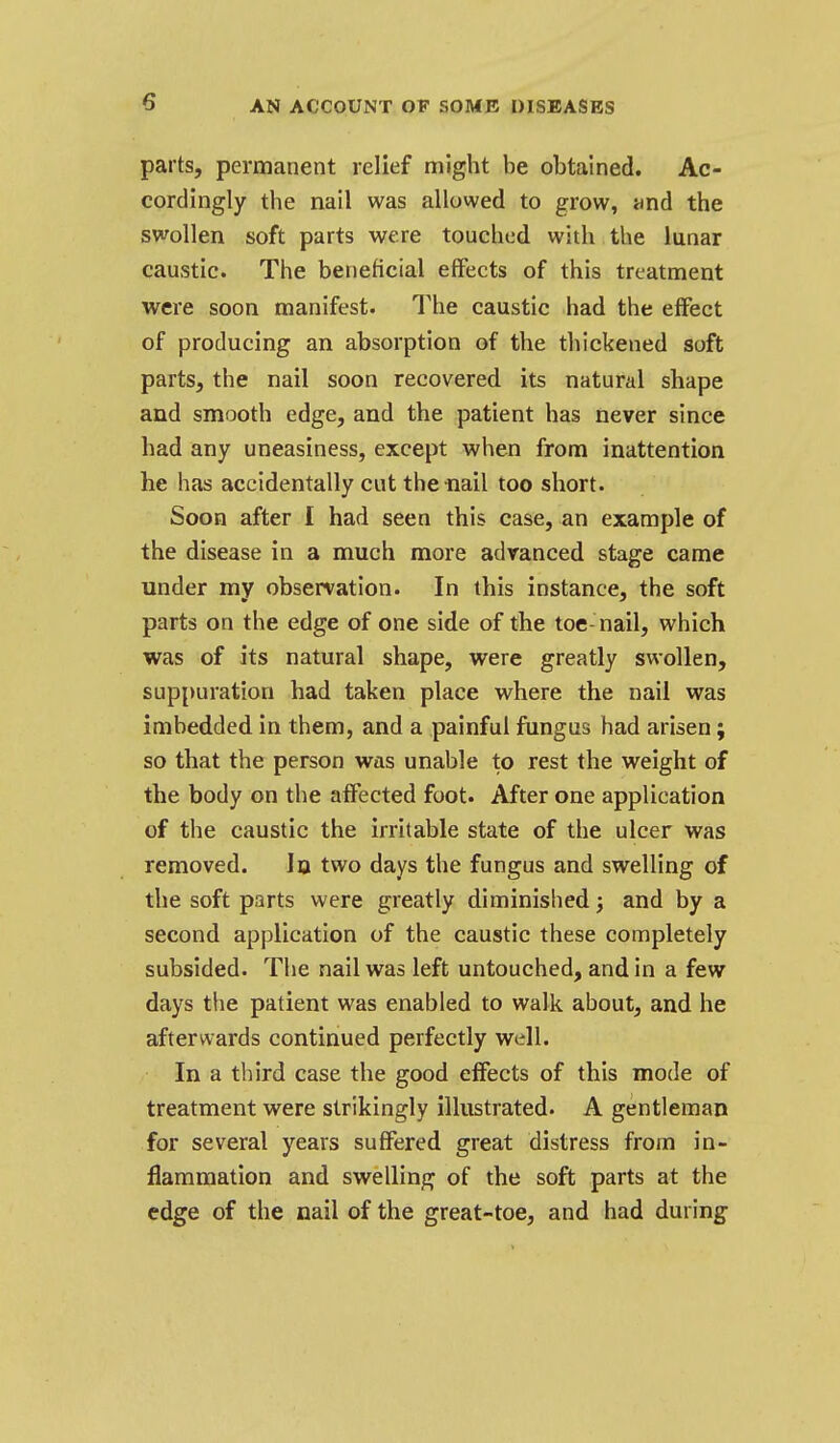 parts, permanent relief might be obtained. Ac- cordingly the nail was allowed to grow, iind the swollen soft parts were touched with the lunar caustic. The beneficial effects of this treatment were soon manifest. The caustic had the effect of producing an absorption of the thickened soft parts, the nail soon recovered its natural shape and smooth edge, and the patient has never since had any uneasiness, except when from inattention he has accidentally cut the nail too short. Soon after I had seen this case, an example of the disease in a much more advanced stage came under my observation. In this instance, the soft parts on the edge of one side of the toe- nail, which was of its natural shape, were greatly swollen, suppuration had taken place where the nail was imbedded in them, and a painful fungus had arisen; so that the person was unable to rest the weight of the body on the affected foot. After one application of the caustic the irritable state of the ulcer was removed. In two days the fungus and swelling of the soft parts were greatly diminished; and by a second application of the caustic these completely subsided. The nail was left untouched, and in a few days the patient was enabled to walk about, and he afterwards continued perfectly well. In a third case the good effects of this mode of treatment were strikingly illustrated. A gentleman for several years suffered great distress from in- flammation and swelling of the soft parts at the edge of the nail of the great-toe, and had during