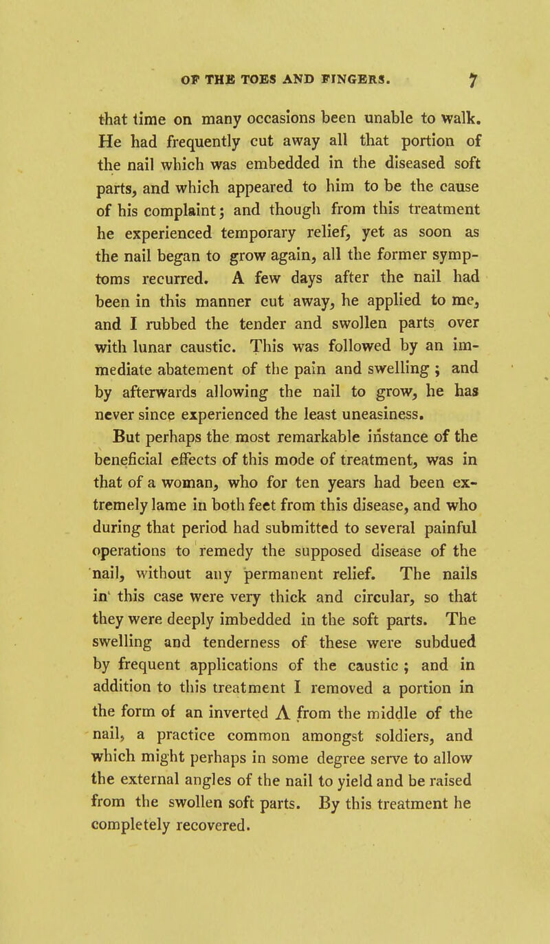that time on many occasions been unable to walk. He had frequently cut away all that portion of the nail which was embedded in the diseased soft parts, and which appeared to him to be the cause of his complaint; and though from this treatment he experienced temporary relief, yet as soon as the nail began to grow again, all the former symp- toms recurred. A few days after the nail had been in this manner cut away, he applied to me, and I rubbed the tender and swollen parts over with lunar caustic. This was followed by an im- mediate abatement of the pain and swelling ; and by afterwards allowing the nail to grow, he has never since experienced the least uneasiness. But perhaps the most remarkable instance of the beneficial effects of this mode of treatment, was in that of a woman, who for ten years had been ex- tremely lame in both feet from this disease, and who during that period had submitted to several painful operations to remedy the supposed disease of the nail, without any permanent relief. The nails in' this case were very thick and circular, so that they were deeply imbedded in the soft parts. The swelling and tenderness of these were subdued by frequent applications of the caustic ; and in addition to this treatment I removed a portion in the form of an inverted A from the middle of the nail, a practice common amongst soldiers, and which might perhaps in some degree serve to allow the external angles of the nail to yield and be raised from the swollen soft parts. By this treatment he completely recovered.