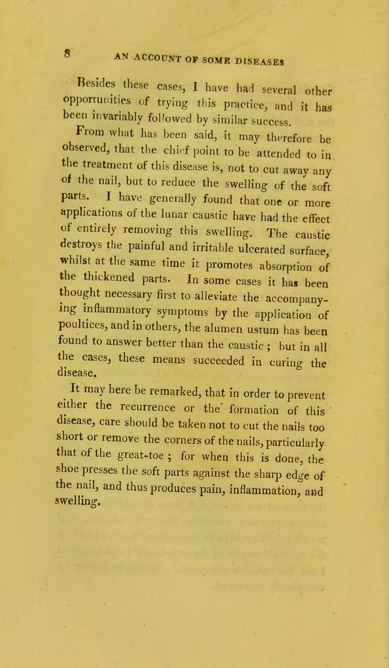 Besides these cases, I have had several other opportunities of trying this practice, and it has been invariably followed by similar success. From what has been said, it may therefore be observed, that the chi.f point to be attended to in the treatment of this disease is, not to cut awav any of the nail, but to reduce the swelling of the soft parts. I have generally found that one or more applications of the lunar caustic have had the effect of entirely removing this swelling. The caustic destroys the painful and irritable ulcerated surface, whilst at the same time it promotes absorption of the thickened parts. In some cases it has been thought necessary first to alleviate the accompany- ing inflammatory symptoms by the application of poultices, and in others, tlie alumen ustum has been found to answer better than the caustic; but in all the cases, these means succeeded in curing the disease. ^ It may here be remarked, that in order to prevent either the recurrence or the* formation of this disease, care should be taken not to cut the nails too short or remove the corners of the nails, particularly that of the great-toe ; for when this is done, the shoe presses the soft parts against the sharp edge of the nail, and thus produces pain, inflammation, and swelling.