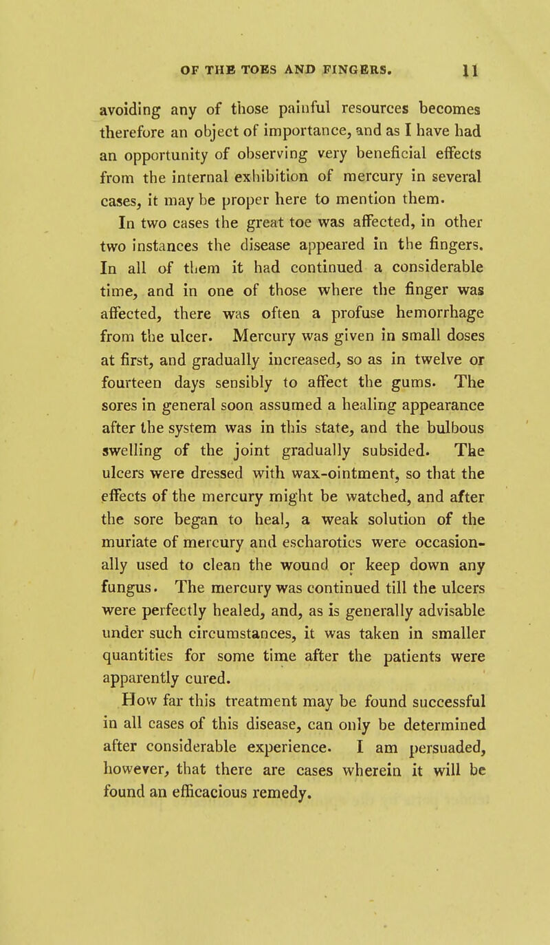 avoiding any of those painful resources becomes therefore an object of importance, and as I have had an opportunity of observing very beneficial effects from the internal exhibition of mercury in several cases, it maybe proper here to mention them. In two cases the great toe was affected, in other two instances the disease appeared in the fingers. In all of them it had continued a considerable time, and in one of those where the finger was affected, there was often a profuse hemorrhage from the ulcer. Mercury was given in small doses at first, and gradually increased, so as in twelve or fourteen days sensibly to affect the gums. The sores in general soon assumed a healing appearance after the system was in this state, and the bulbous swelling of the joint gradually subsided. The ulcers were dressed with wax-ointment, so that the effects of the mercury might be watched, and after the sore began to heal, a weak solution of the muriate of mercury and escharotics were occasion- ally used to clean the wound or keep down any fungus. The mercury was continued till the ulcers were perfectly healed, and, as is generally advisable under such circumstances, it was taken in smaller quantities for some time after the patients were apparently cured. How far this treatment may be found successful in all cases of this disease, can only be determined after considerable experience. I am persuaded, however, that there are cases wherein it will be found an efficacious remedy.
