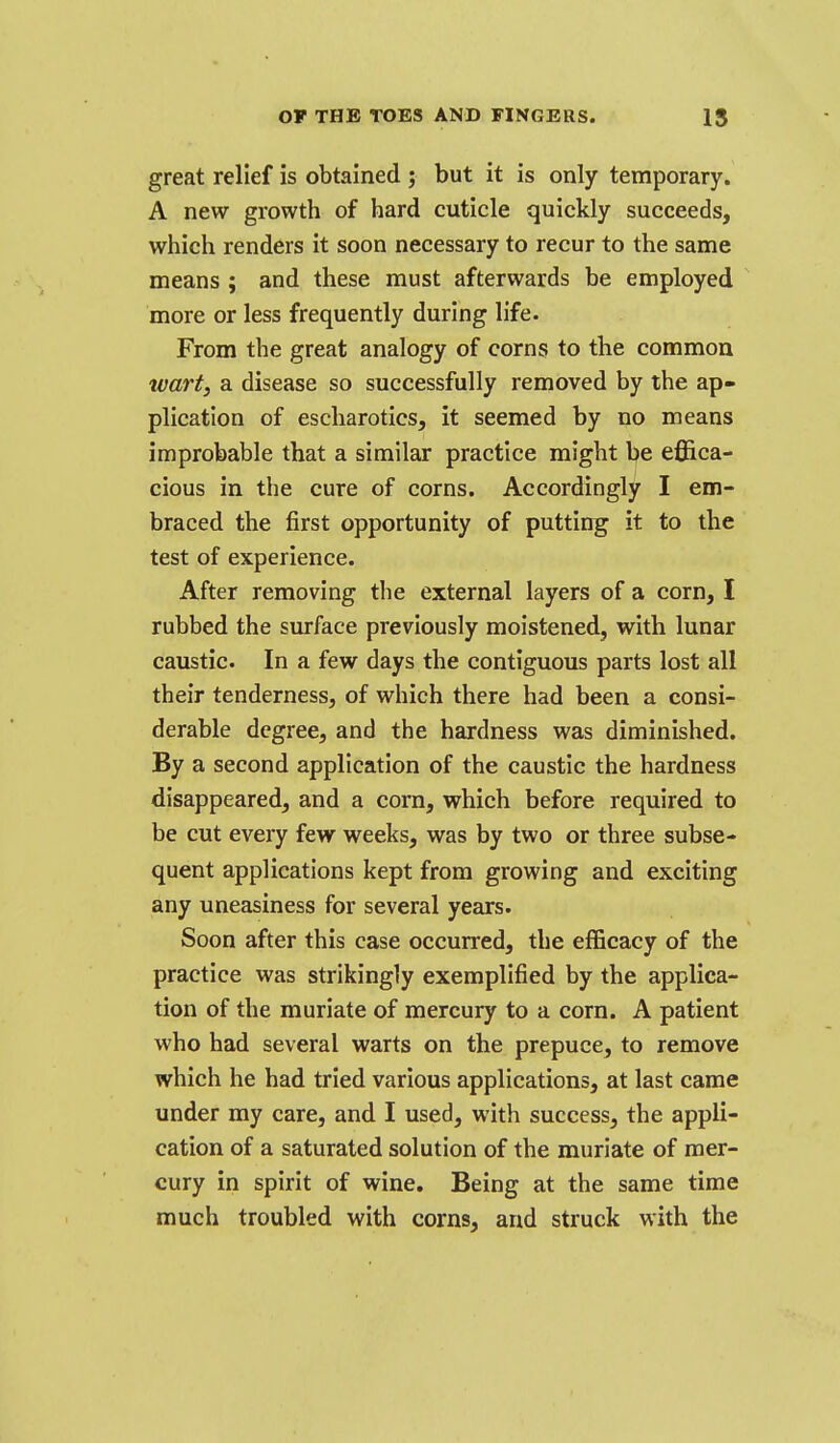 great relief is obtained ; but it is only temporary. A new growth of hard cuticle quickly succeeds, which renders it soon necessary to recur to the same means ; and these must afterwards be employed more or less frequently during life. From the great analogy of corns to the common wart, a disease so successfully removed by the ap- plication of escharotics, it seemed by no means improbable that a similar practice might be effica- cious in the cure of corns. Accordingly I em- braced the first opportunity of putting it to the test of experience. After removing the external layers of a corn, I rubbed the surface previously moistened, with lunar caustic. In a few days the contiguous parts lost all their tenderness, of which there had been a consi- derable degree, and the hardness was diminished. By a second application of the caustic the hardness disappeared, and a corn, which before required to be cut every few weeks, was by two or three subse- quent applications kept from growing and exciting any uneasiness for several years. Soon after this case occurred, the efficacy of the practice was strikingly exemplified by the applica- tion of the muriate of mercury to a corn. A patient who had several warts on the prepuce, to remove which he had tried various applications, at last came under my care, and I used, with success, the appli- cation of a saturated solution of the muriate of mer- cury in spirit of wine. Being at the same time much troubled with corns, and struck with the