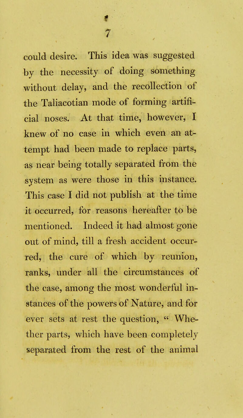 could desire. This idea was suggested by the necessity of doing something without delay, and the recollection of the Taliacotian mode of forming artifi- cial noses. At that time, however, I knew of no case in which even an at- tempt had been made to replace parts, as near being totally separated from the system as were those in this instance. This case I did not publish at the time it occurred, for reasons hereafter to be mentioned. Indeed it had almost gone out of mind, till a fresh accident occur- red, the cure of which by reunion, ranks, under all the circumstances of the case, among the most wonderful in- stances of the powers of Nature, and for ever sets at rest the question,  Whe- ther parts, which have been completely separated from the rest of the animal
