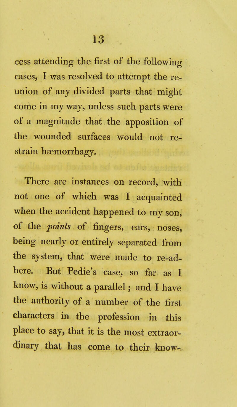 cess attending the first of the following cases, I was resolved to attempt the re- union of any divided parts that might come in my way, unless such parts were of a magnitude that the apposition of the wounded surfaces would not re- strain haemorrhagy. There are instances on record, with not one of which was I acquainted when the accident happened to my son, of the points of fingers, ears, noses, being nearly or entirely separated from the system, that were made to re-ad- here. But Pedie's case, so far as I know, is without a parallel; and I have the authority of a number of the first characters in the profession in this place to say, that it is the most extraor- dinary that has come to their know-.