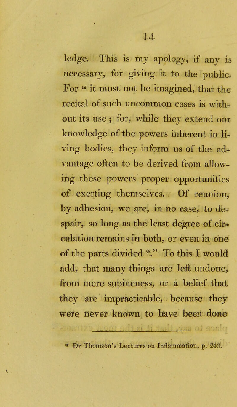 ledge. This is my apology, if any is necessary, for giving it to the public. For  it must not be imagined, that the recital of such uncommon cases is with- out its use 5 for, while they extend our knowledge ofIhe powers inherent in li- ving bodies, they inform us of the ad- vantage often to be derived from allow- ing these powers proper opportunities of exerting themselves. Of reunion, by adhesion, we are, in no case, to de^ spair, so long as the least degree of cir- culation remains in both, or even in one of the parts divided To this I would add, that many things are Ifeft undone, from mere supineness, or a belief that they are impracticable^ because they were never known to have been done